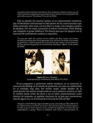 una pauta porque teníamos muy buenas ideas. Asimismo, siempre creímos que, de
    todas las buenas imaginaciones que tuvimos, ésta, la ‘mezcla’, era la más practicable
    para todos nosotros“. (Needham, 19 de julio de 2006).

    Ante la opinión del anterior músico, el ex–representante rememora
que el hibridismo instrumental lo ideó dentro de las conversaciones que
había sostenido, años atrás, con Los Mac’s y, luego, con el propio cuarteto
de Quilpué. Por tal razón, convenció al músico americano, Erich Bulling
que integraba el grupo folklórico Trío Kunza para que los apoyara con la
inserción de instrumentos andinos y mapuches:

    “Yo creo que nadie iba a pensar en los cambios que iban a pasar con el disco
    Sicodelirium porque nunca fue programado, sino, más bien, fue hecho en el estudio
    de grabación. […] [Claro que] de las conversaciones que sostuve con los hermanos
    Mc-Iver apareció mi gusto por los instrumentos autóctonos”. (Marín, 27 de octubre
    de 2006).




                              Figura 22: Sazo y Needham.
                 (Contraportada de Sicodelirium, Sello ORPAL 142, 1967).

    El ex–compositor y guitarrista solista mantiene, en su memoria, la
presencia de Bulling, en el estudio de grabación, así como su colaboración
en el señalado long play. Del mismo modo, añade detalles de la
participación del músico estadounidense con la guitarra acústica en Sólo
tu nombre puede cortar las flores y de su labor, posteriormente, como
director de orquesta, en aquellas canciones de su país que concursaron,
más de alguna vez, en el Festival de la Canción de Viña del Mar:

    “Respecto a Erich Bulling, tengo entendido que fue contactado por Mario Marín. No
    sé si Mario lo hizo a través de un tercero o del sello, pero para mí siempre aparece
    él como el que lo llevó. Apareció, en los estudios de grabación, el mismo día que
    empezábamos a grabar. Nunca lo habíamos visto antes y desconocíamos su

                                            52
 