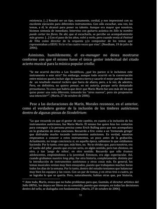 existencia. […] Resultó ser un tipo, sumamente, cordial, y nos impresionó con su
     excelente ejecución para diferentes instrumentos. Con sólo escuchar, una vez, los
     temas, a él, le alcanzó para poner su talento. Aunque era mayor que nosotros,
     hicimos sintonía de inmediato. Intervino con guitarra acústica en Sólo tu nombre
     puede cortar las flores. De ahí, que al escucharla, se percibe un acompañamiento
     más grueso. […] Con el paso de los años, volví a verlo, pero cuando venía al Festival
     de Viña como director de la orquesta y/o compositor de los temas que
     representaban a EEUU. Yo lo vi las cuatro veces que vino”. (Needham, 19 de julio de
     2006).

    Asimismo, humildemente, el ex–manager no desea mostrarse
conforme con que él mismo fuese el único gestor intelectual del citado
acierto musical para la música popular criolla:

     “Se me ocurrió decirles a Los Sicodélicos, ¿qué les parece si le incluimos este
     instrumento o este otro? Sin embargo, aunque todo ocurrió en la conversación
     entre músicos quería incluir algo de nuestra tierra y sacarle el mejor partido dentro
     de un resultado musical rockero que fuera de afuera, pero, a la vez, de adentro.
     Pero, en definitiva, no quiero pensar, en mi autoría, porque sería demasiado
     presuntuoso. Yo creo que habría que decir que Mario Marín fue uno más de los que
     quiso poner una nota diferente, tomando los “aires nuevos”, pero sin proponerse
     una intención42”. (Marín, 27 de octubre de 2006).

    Pese a las declaraciones de Marín, Morales reconoce, en el anterior,
como el verdadero gestor de la inclusión de los timbres autóctonos
dentro de algunas piezas de Sicodelirium:

     “Lo que recuerdo es que el gestor de este cambio, en cuanto a la inclusión de los
     instrumentos autóctonos, fue Mario Marín. Él mismo fue quien hizo los contactos
     para conseguir a la persona precisa como Erich Bulling para que nos acompañara
     en la grabación de estas canciones. Recuerdo a Eric como a un ‘tremendo gringo’
     que disfrutaba mucho tocando instrumentos autóctonos. En verdad, nosotros
     empezamos a conocer a estos instrumentos, un poco antes de la grabación.
     Actualmente, no tengo conciencia si, en aquella época, sabíamos lo que estábamos
     haciendo. Por lo tanto, creo que, más bien, no. No te olvides que, para nosotros, era
     el ‘sueño del pibe’, puesto que era tan serio, en algún sentido, pero tan chistoso, en
     otro, y tan ‘juego de niños’, en otro sentido. Recuerda que sólo éramos
     adolescentes, empinándonos a la juventud. Entonces, era algo espectacular. Así,
     cuando grabamos nuestro long play, fue otra historia, completamente, distinta por
     la introducción de instrumentos autóctonos y otras cosas más. En general, los
     temas musicales venían muy bien ensayados, puesto que trabajamos muchas horas
     todos los días de la semana. Por lo tanto, dentro del estudio teníamos que balancear
     muy bien los equipos y las voces. Con un par de tomas, y en otras tres o cuatro, ya
     se lograba lo que se quería. Pero, naturalmente, habían otras que, por historia,

42Ante todo, Marín, evoca que no hubo problemas para que, Guzmán, el director artístico del
Sello ORPAL, los dejara ser libres en su cometido, puesto que siempre, en todas las decisiones
dentro del sello, se dialogaba con fundamentos. (Marín, 27 de octubre de 2006).

                                              53
 