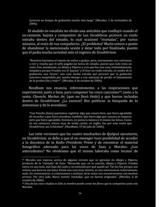 tuvieron un tiempo de grabación mucho más largo”. (Morales, 1 de noviembre de
     2006).

    El aludido ex-vocalista no olvida una anécdota que confluyó cuando el
ex-cantante, bajista y compositor de Los Sicodélicos provocó un ruido
extraño dentro del estudio, lo cual ocasionó “risotadas”, por varios
minutos, al resto de sus compañeros. ¿El problema? Marín estuvo a punto
de abandonar la mencionada sesión y dejar todo por finalizado, puesto
que él pedía mucha seriedad ante el registro de Sicodelirium:

     “Nosotros hacíamos el intento de volver a grabar, pero, nuevamente, nos volvíamos
     a reír y resulta que el sello pagaba las horas de estudio, puesto que todo tenía un
     costo. Fue, justamente, en Abejas y Pájaros y creo que fue una cosa, tremendamente,
     simpática porque Frankie era el ‘payaso’ y él hizo un ruido extraño, en medio de la
     grabación, una ‘lesera’, una cosa media extraña que provocó que la grabación
     estuviera suspendida por mucho tiempo y con amenaza de perder el lanzamiento
     de la producción y todo43”. (Morales, 6 de octubre de 2006).

    Needham nos enuncia, referentemente, a las inspiraciones que
experimentó, junto a Sazo, para componer las cinco canciones44, junto a la
sexta; Clavecín, Mechas de; (que no llevó título) y que fueron incluidas
dentro de Sicodelirium. ¿La esencia? Dos políticas: la búsqueda de lo
armonioso y de lo novedoso:

     “Con Pancho [Sazo] queríamos registrar algo que sonara bien, que fuera agradable
     de escuchar y que fuera novedoso, también. Que fuera algo que causara un impacto,
     pero que fuera agradable. Entonces, yo ponía la música y él mismo las letras. Como,
     en ese entonces, estuvo muy de moda cantar, en inglés, fue por esta razón que
     Sicodelirium, así, lo hicimos“. (Needham, 19 de julio de 2006).

    Las siete versiones que los cuatro muchachos de Quilpué ejecutaron,
en Sicodelirium, se debe a que el ex–manager tuvo posibilidad de acceder
a la discoteca de la Radio Presidente Prieto y de encontrar el material
fonográfico adecuado para las voces de Sazo y Morales. ¿Los
antecedentes? No olvidemos que él mismo laboraba como locutor de

43 Morales nos expresa acerca de algunos errores que se aprecian en Abejas y Pájaros,
producto de la “risotada” de Sazo: “Recuerdo que; en la canción, Abejas y Pájaros; Frankie
entra, en una nota, más baja del canto y no entiendo por qué quedó así. Tal vez fue porque nos
reímos una hora en ese tema. Existe una cosa muy notoria, es una nota musical, notoriamente,
mala. En consecuencia, si comenzamos a analizar otras notas nos encontraremos con muchos
errores. Por otro lado, Mario insertó ‘risotadas’ que no fueron originales”. (Morales, 6 de
octubre de 2006).
44 Una de las cinco citadas es Sólo tu nombre puede cortar las flores que la comparten junto con

Morales.

                                              54
 