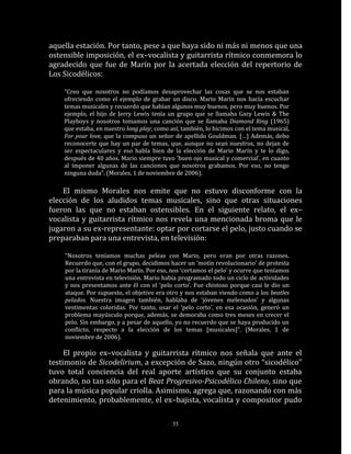 aquella estación. Por tanto, pese a que haya sido ni más ni menos que una
ostensible imposición, el ex–vocalista y guitarrista rítmico conmemora lo
agradecido que fue de Marín por la acertada elección del repertorio de
Los Sicodélicos:

    “Creo que nosotros no podíamos desaprovechar las cosas que se nos estaban
    ofreciendo como el ejemplo de grabar un disco. Mario Marín nos hacía escuchar
    temas musicales y recuerdo que habían algunos muy buenos, pero muy buenos. Por
    ejemplo, el hijo de Jerry Lewis tenía un grupo que se llamaba Gary Lewis & The
    Playboys y nosotros tomamos una canción que se llamaba Diamond Ring (1965)
    que estaba, en nuestro long play; como así, también, lo hicimos con el tema musical,
    For your love, que la compuso un señor de apellido Gouldman. […] Además, debo
    reconocerte que hay un par de temas, que, aunque no sean nuestros, no dejan de
    ser espectaculares y eso habla bien de la elección de Mario Marín y te lo digo,
    después de 40 años. Mario siempre tuvo ‘buen ojo musical y comercial’, en cuanto
    al imponer algunas de las canciones que nosotros grabamos. Por eso, no tengo
    ninguna duda”. (Morales, 1 de noviembre de 2006).

    El mismo Morales nos emite que no estuvo disconforme con la
elección de los aludidos temas musicales, sino que otras situaciones
fueron las que no estaban ostensibles. En el siguiente relato, el ex–
vocalista y guitarrista rítmico nos revela una mencionada broma que le
jugaron a su ex-representante: optar por cortarse el pelo, justo cuando se
preparaban para una entrevista, en televisión:

    “Nosotros teníamos muchas peleas con Mario, pero eran por otras razones.
    Recuerdo que, con el grupo, decidimos hacer un ‘motín revolucionario’ de protesta
    por la tiranía de Mario Marín. Por eso, nos ‘cortamos el pelo’ y ocurre que teníamos
    una entrevista en televisión. Mario había programado todo un ciclo de actividades
    y nos presentamos ante él con el ‘pelo corto’. Fue chistoso porque casi le dio un
    ataque. Por supuesto, el objetivo era otro y nos estaban viendo como a los beatles
    pelados. Nuestra imagen también, hablaba de ‘jóvenes melenudos’ y algunas
    vestimentas coloridas. Por tanto, usar el ‘pelo corto’, en esa ocasión, generó un
    problema mayúsculo porque, además, se demoraba como tres meses en crecer el
    pelo. Sin embargo, y a pesar de aquello, yo no recuerdo que se haya producido un
    conflicto, respecto a la elección de los temas [musicales]”. (Morales, 1 de
    noviembre de 2006).

     El propio ex–vocalista y guitarrista rítmico nos señala que ante el
testimonio de Sicodelirium, a excepción de Sazo, ningún otro “sicodélico”
tuvo total conciencia del real aporte artístico que su conjunto estaba
obrando, no tan sólo para el Beat Progresivo-Psicodélico Chileno, sino que
para la música popular criolla. Asimismo, agrega que, razonando con más
detenimiento, probablemente, el ex–bajista, vocalista y compositor pudo

                                            55
 