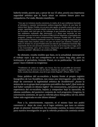 haberla tenido, puesto que, a pesar de sus 15 años, poseía una impetuosa
seguridad artística que le hacía intuir un exitoso futuro para sus
compañeros. Por ende, Morales manifiesta:

    “Creo que no teníamos mucha conciencia, te repito, de lo que estábamos haciendo
    al introducir y mezclar instrumentos andinos-mapuches dentro de una base de
    música beat. Quizás, Frankie, era un poco más agudo, en aquello, puesto que, en su
    propia capacidad y su propio talento, tenía una idea de lo que se estaba haciendo,
    por lo menos, más clara que yo. Sin embargo, lo que teníamos, muy en claro, era
    que estábamos realizando algo interesante. […]. Ahora que recuerdo, en una
    entrevista que nos hicieron, en el diario El Mercurio de Valparaíso, el periodista nos
    pregunta: ¿ustedes se creen revolucionarios? Entonces, Frankie dice: ‘¡Sí. Somos
    revolucionarios. Estamos cambiando cosas!’ Por lo tanto, yo tengo la impresión que
    Frankie tenía clara muchas cosas y eso que era menor que nosotros. Cuando yo
    tenía 17, él tenía 15, así que Frankie tenía una idea de que estábamos haciendo algo
    importante. En mi caso personal, teníamos una idea, no sé si muy clara o vaga, no sé
    si tan trascendente, pero, por lo menos, importante para aquella época y para
    nosotros, también”. (Morales, 6 de octubre de 2006).

     No obstante, resulta insólito que Sazo, en la actualidad, menosprecie
el trabajo suyo y de sus compañeros en su único long play, pues su
testimonio al periodista, Gonzalo Planet, en su publicación, “Se oyen los
pasos”, hace evidente su vergüenza:

    “Tratábamos de cantar en inglés, una locura. Eso fue un pecadillo de juventud.
    Seguíamos muy de cerca la cosa de afuera. Además que cantar en inglés era como
    tonto, sonaba muy alienado...muy de lo que estaba llegando“. (Planet, 2004: 121).

    Estas palabras del ex-vocalista y bajista frente al propio registro
fonográfico de Los Sicodélicos, nos causa una interrogante: ¿nos debería
dejar de convencer la legitimidad artística de Sicodelirium? ¿Acaso la
música de su ex-grupo beat-progresivo-psicodélico fue mala? ¿Qué tenía de
mal haber cantado en idioma inglés? En consecuencia, ¿tal parece que la
experiencia del ex-vocalista, bajista y compositor bajo la ejecución, en
idioma castellano, del posterior conjunto de rock progresivo, Congreso, lo
convencería asimismo, de que su referida placa fonográfica, tal vez, debió
haber sido registrada en este último idioma?

    Pese a lo, anteriormente, expuesto, ni el mismo Sazo nos podrá
convencer o dejar de creer, en el logro artístico, que tuvo su extinto
grupo en plasmar Sicodelirium. En resumidas cuentas, lo único relevante
para nuestra investigación es que la referida producción continúa siendo


                                             56
 