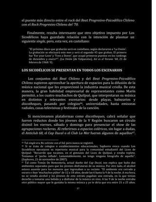 el puente más directo entre el rock del Beat Progresivo-Psicodélico Chileno
con el Rock Progresivo Chileno del ‘70.

    Finalmente, resulta interesante que otro objetivo impuesto por Los
Sicodélicos haya guardado relación con la intención de plasmar un
siguiente single, pero, esta vez, en castellano:

      “El próximo disco que grabarán será en castellano, según declararon a ‘La Unión’.
      La grabación se efectuará este mes y será el segundo 45 que graban. El primero
      fue ‘For your Love’ y ‘Tren a Dover’, que ocupó primeros puestos en los rankings
      de diciembre y enero45”. (La Unión [de Valparaíso], Así es el Verano ’68, 21 de
      febrero de 1968: 9).

LOS SICODÉLICOS SE PRESENTAN EN TODOS LOS ESCENARIOS

    Los conjuntos del Beat Chileno y del Beat Progresivo-Psicodélico
Chileno supieron aprovechar la apertura de espacios para la difusión de la
música nacional que les proporcionó la industria musical criolla. De esta
manera, la gran habilidad empresarial de representantes como Marín
permitió, a los cuatro muchachos de Quilpué, que interpretaran su música
en distintos y relevantes escenarios: desde playas, balnearios y
discotheques, pasando por colegios46, universidades, hasta emisoras
radiales, casas televisivas y festivales de la canción.

    Si mencionamos plataformas como discotheques, cabrá señalar que
fueron reductos donde los jóvenes de la V Región buscaron un círculo
disímil los viernes, sábado y domingo para presenciar el show de las
agrupaciones rockeras. Al referirnos a espacios coléricos, sin lugar a dudas,
el Anticlub 68, el Cap Ducal o el Club La Mer fueron algunos de aquellos47.

45 Tal single era No volviste con el Sol, pero nunca se registró.
46  Si se trata de colegios o establecimientos educacionales, Saphores evoca cuando Los
Sicodélicos ejecutaron su repertorio musical para la comunidad estudiantil del Liceo de
Quilpué: “Recuerdo que tocamos, en el gimnasio del Liceo de Quilpué, y estaba repleto.
Teníamos el ‘pecho inflado’. Lamentablemente, no tengo ninguna fotografía de aquello”.
(Saphores, 21 de noviembre de 2007).
47 Tal como Tomás De Rementería, actual dueño del Cap Ducal, nos explica que hubo dos

ambientes separados para que los jóvenes disfrutaran de su música. Por otro lado, el alcohol
estuvo ausente para los menores que ingresaban a su recinto: “El ambiente era cerrado y
oscuro e iban ‘muchachos púber’ de 12 a 18 años, desde las 6 hasta la 9 de la noche. A esa hora,
no se vendía alcohol y los jóvenes de este estrato pagaban una entrada, en la que tenían
derecho a tomarse una bebida y a disfrutar de la música en vivo. A las 9 de la noche entraba
otro público mayor que le gustaba la misma música y yo te diría que era entre 21 a 25 años.

                                              57
 