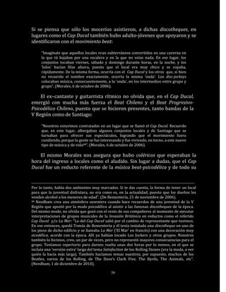 Si se piensa que sólo los moceríos asistieron, a dichas discotheques, en
lugares como el Cap Ducal también hubo adulto-jóvenes que apoyaron y se
identificaron con el movimiento beat:

     “Imagínate que aquellos locales eran subterráneos convertidos en una caverna en
     la que tú bajabas por una escalera y en la que no veías nada. En ese lugar, los
     conjuntos tocaban viernes, sábado y domingo durante horas, en la noche, y los
     ‘lolos’ hacían filas afuera, puesto que el local era muy chico y se copaba,
     rápidamente. De la misma forma, ocurría con el Cap Ducal y los otros que, si bien
     no recuerdo el nombre exactamente, ocurría la misma ‘onda’. Los disc-jockeys
     colocaban música, consecuentemente, a la ‘onda’, en los intermedios entre grupo y
     grupo”. (Morales, 6 de octubre de 2006).

    El ex–cantante y guitarrista rítmico no olvida que, en el Cap Ducal,
emergió con mucha más fuerza el Beat Chileno y el Beat Progresivo-
Psicodélico Chileno, puesto que se hicieron presentes, tanto bandas de la
V Región como de Santiago:

     “Nosotros estuvimos contratados en un lugar que se llamó el Cap Ducal. Recuerdo
     que, en este lugar, albergaban algunos conjuntos locales y de Santiago que se
     turnaban para ofrecer sus espectáculos, logrando que el movimiento fuera
     cundiendo, porque la gente se fue interesando y fue viviendo, en torno, a este nuevo
     tipo de música y de vida48”. (Morales, 6 de octubre de 2006).

    El mismo Morales nos asegura que hubo coléricos que esperaban la
hora del ingreso a locales como el aludido. Sin lugar a dudas, que el Cap
Ducal fue un reducto referente de la música beat-psicodélica y de todo su


Por lo tanto, había dos ambientes muy marcados. Si te das cuenta, la forma de tener un local
para que la juventud disfrutara, no era como es, en la actualidad, puesto que los dueños les
venden alcohol a los menores de edad”. (De Rementería, 21 de noviembre de 2006).
48 Needham crea una atmósfera sesentera cuando hace recuerdos de una juventud de la V

Región que apostó por la moda psicodélica al asistir a las famosas discotheques de la época.
Del mismo modo, no olvida que gozó con el resto de sus compañeros al momento de ejecutar
interpretaciones de grupos musicales de la Invasión Británica en reductos como el referido
Cap Ducal y/o La Mer: “Lo del Cap Ducal salió por el cambio de representante que tuvimos.
En ese entonces, quedó Tomás de Rementería y él tenía instalada una discotheque en uno de
los pisos de dicho edificio y se llamaba La Mer (‘El Mar’ en francés) con una decoración muy
sicodélica, acorde con la época. Allí ya habían tocado Los Jockers y otros grupos. Nosotros
también lo hicimos, creo, un par de veces, pero no representó mayores consecuencias para el
grupo. Teníamos repertorio para darnos vuelta unas dos horas por lo menos, en el que se
incluía una ‘versión extra’ larga del tema Satisfaction de los Rolling Stones (era la moda, a ver
quién la hacía más larga). También hacíamos temas nuestros, por supuesto, muchos de los
Beatles, varios de los Rolling, de The Dave’s Clark Five, The Byrds, The Animals, etc”.
(Needham, 1 de diciembre de 2010).

                                               58
 