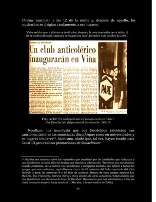 Chileno, concluían a las 12 de la noche y, después de aquello, los
muchachos se dirigían, raudamente, a sus hogares:

     “Cabe señalar que, a diferencia de 40 años, después, la cosa terminaba cerca de las 12
     de la noche y después, cada uno se iba para su casa”. (Morales, 6 de octubre de 2006).




                  Figura 24: “Un club anticolérico inaugurarán en Viña”.
                    (La Estrella [de Valparaíso] 6 de enero de 1968: 3)

    Needham nos manifiesta que Los Sicodélicos exhibieron sus
canciones, tanto en las enunciadas discotheques como en universidades y
en lugares similares49. Asimismo, añade que, tal vez, hayan tocado para
Canal 13 para realizar promociones de Sicodelirium:



49 Morales nos enuncia sobre los recuerdos que mantiene por las amistades que rodeaban a
Los Sicodélicos. A todos ellos les tenían una fantástica admiración: “Nosotros nos juntábamos,
cuando podíamos, en la matiné. Los Sicodélicos y compañía limitada, me refiero a todos los
amigos que nos rodeaban, repletábamos cerca de 40 asientos del lado izquierdo del Cine
Velarde, o bien, las primeras 8 o 10 filas de asientos. Dentro de esos amigos estaban Los
Masters, The Travellers, Patricio Hevia y otros amigos de otros conjuntos. Naturalmente que
Los Sicodélicos –en términos de hoy- ‘la llevaban’. Rememoro que nos admiraban y había un
clima de mucho respeto hacia nosotros”. (Morales, 1 de noviembre de 2006).

                                               60
 