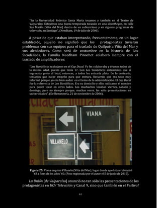 “En la Universidad Federico Santa María tocamos y también en el Teatro de
    Valparaíso. Estuvimos una buena temporada tocando en una discotheque, en calle
    San Martín [Viña del Mar] dentro de un subterráneo y en algunos programas de
    televisión, en Santiago“. (Needham, 19 de julio de 2006).

    A pesar de que estaban interpretando, frecuentemente, en un lugar
establecido, aquello no significó que los      protagonistas tuvieran
problemas con sus equipos para el traslado de Quilpué a Viña del Mar y
sus alrededores. Como será de costumbre en la historia de Los
Sicodélicos, la Familia Needham Pinochet colaboró siempre con el
traslado de amplificadores:
    “Los Sicodélicos trabajaron en el Cap Ducal. Yo les colaboraba y éramos todos de
    la misma edad, puesto que tenía 17. Con Los Sicodélicos entendimos que si
    ingresaba gente al local, entonces, a todos les entraría plata. De lo contrario,
    teníamos que hacer empeño para que entrara. Recuerdo que era todo muy
    informal porque yo era bien audaz en el tema de la administración. El Cap Ducal
    fue la referencia de Los Sicodélicos. Era su domicilio y ellos utilizaron el nombre
    para poder tocar en otros lados. Los muchachos tocaban viernes, sábado y
    domingo, pero no siempre porque, muchas veces, les salía presentaciones en
    universidades”. (De Rementería, 21 de noviembre de 2006).




    Figura 25: Viana esquina Villanelo (Viña del Mar), lugar donde quedaba el Anticlub
       ‘68 a fines de los años ’60. (Foto registrada por el autor el 5 de junio de 2010).

    La Unión [de Valparaíso] anunció no tan sólo las presentaciones de los
protagonistas en UCV Televisión y Canal 9, sino que también en el Festival

                                            61
 