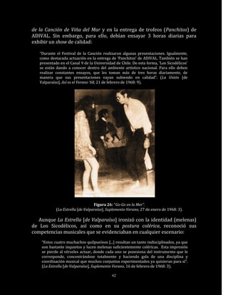 de la Canción de Viña del Mar y en la entrega de trofeos (Panchitos) de
ADIVAL. Sin embargo, para ello, debían ensayar 3 horas diarias para
exhibir un show de calidad:

   “Durante el Festival de la Canción realizaron algunas presentaciones. Igualmente,
   como destacada actuación en la entrega de ‘Panchitos’ de ADIVAL. También se han
   presentado en el Canal 9 de la Universidad de Chile. De esta forma, ‘Los Sicodélicos’
   se están dando a conocer dentro del ambiente artístico nacional. Para ello deben
   realizar constantes ensayos, que les toman más de tres horas diariamente, de
   manera que sus presentaciones vayan subiendo en calidad”. (La Unión [de
   Valparaíso], Así es el Verano ’68, 21 de febrero de 1968: 9).




                                  Figura 26: “Go-Go en la Mer”.
            (La Estrella [de Valparaíso], Suplemento Verano, 27 de enero de 1968: 3).

  Aunque La Estrella [de Valparaíso] ironizó con la identidad (melenas)
de Los Sicodélicos, así como en su postura colérica, reconoció sus
competencias musicales que se evidenciaban en cualquier escenario:
    “Estos cuatro muchachos quilpueínos [...] resultan un tanto indisciplinados, ya que
    son bastante inquietos y lucen melenas suficientemente coléricas. Esta impresión
    se pierde al vérseles actuar, donde cada uno se posesiona del instrumento que le
    corresponde, concentrándose totalmente y haciendo gala de una disciplina y
    coordinación musical que muchos conjuntos experimentados ya quisieran para sí“.
    (La Estrella [de Valparaíso], Suplemento Verano, 16 de febrero de 1968: 3).

                                            62
 