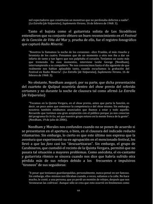 mil espectadores que constituían un monstruo que no perdonaba defectos a nadie“.
    (La Estrella [de Valparaíso], Suplemento Verano, 16 de febrero de 1968: 3).

    Tanto el bajista como el guitarrista solista de Los Sicodélicos
entendieron que su conjunto obtuvo un buen reconocimiento en el Festival
de la Canción de Viña del Mar y, prueba de ello, fue el registro fonográfico
que capturó Radio Minería:

    “Nosotros la llamamos la noche de los corazones –dice Frankie, el más risueño y
    bromista de los cuatro. Pensamos que de un momento a otro nos iba a dar un
    infarto de tanto y tan ligero que nos palpitaba el corazón. Teníamos un susto más
    que tremendo. En esos momentos, interviene Leslie George [Needham],
    interrumpiendo a su compañero: ‘No nos convencimos hasta el día siguiente de que
    realmente nos habían aplaudido tanto, cuando escuchamos la grabación del
    Festival en Radio Minería“. (La Estrella [de Valparaíso], Suplemento Verano, 16 de
    febrero de 1968: 3).

    No obstante, Needham aseguró, por su parte, que dicha presentación
del cuarteto de Quilpué ocurriría dentro del show previo del referido
certamen y no durante la noche de clausura tal como afirmó La Estrella
[de Valparaíso]:

    “Tocamos en la Quinta Vergara, en el show previo, antes que parta la función, es
    decir, un poco antes que comience la competencia o del show mismo. Sin embargo,
    nosotros también estábamos anunciados que íbamos a estar y todo aquello.
    Recuerdo que tuvimos una gran aceptación con el público porque ya nos conocían
    del programa Go In Go, así que nuestro grupo estuvo en la mente fresca de la gente“.
    (Needham, 19 de julio de 2006).

     Needham y Morales nos confunden cuando no se ponen de acuerdo si
se presentaron en el apertura, o bien, en el clausura del indicado reducto
viñamarino. Sin embargo, lo cierto es que este último nos expresa que la
aventura que experimentó su ex-agrupación en el mencionado festival, los
llevó a que las fans casi los “descuartizaran”. Sin embargo, el grupo de
Carabineros, que custodió el recinto de la Quinta Vergara, permitió que no
pasara tal situación a mayores problemas. Como anécdota, el ex-cantante
y guitarrista rítmico se sincera cuando nos dice que habría sufrido otra
pérdida más de sus relojes debido a los frecuentes e impulsivos
“tironeos” de sus seguidoras:

    “A pesar que teníamos guardaespaldas, personalmente, nunca pensé en ser famoso.
    Sin embargo, ellos mismos nos libraban cuando, a veces, salíamos a la calle. No hace
    mucho, le conté, a una persona, que yo perdí un montón de relojes, después que nos
    ‘tironearan las coléricas’. Aunque sólo se crea que esto ocurrió en fenómenos como

                                            64
 