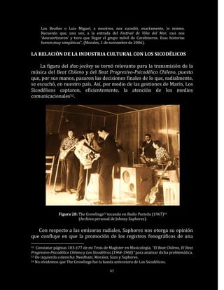 Los Beatles o Luis Miguel, a nosotros, nos sucedió, exactamente, lo mismo.
     Recuerdo que, una vez, a la entrada del Festival de Viña del Mar, casi nos
     ‘descuartizaron’ y tuvo que llegar el grupo móvil de Carabineros. Esas historias
     fueron muy simpáticas”. (Morales, 1 de noviembre de 2006).

LA RELACIÓN DE LA INDUSTRIA CULTURAL CON LOS SICODÉLICOS

    La figura del disc-jockey se tornó relevante para la transmisión de la
música del Beat Chileno y del Beat Progresivo-Psicodélico Chileno, puesto
que, por sus manos, pasaron las decisiones finales de lo que, radialmente,
se escuchó, en nuestro país. Así, por medio de las gestiones de Marín, Los
Sicodélicos captaron, eficientemente, la atención de los medios
comunicacionales52.




                Figura 28: The Growlings53 tocando en Radio Porteña (1967)54
                           (Archivo personal de Johnny Saphores).

   Con respecto a las emisoras radiales, Saphores nos otorga su opinión
que confluye en que la promoción de los registros fonográficos de una
52 Constatar páginas 103-177 de mi Tesis de Magíster en Musicología, “El Beat Chileno, El Beat
Progresivo-Psicodélico Chileno y Los Sicodélicos (1964-1968)” para analizar dicha problemática.
53 De izquierda a derecha: Needham, Moralez, Sazo y Saphores.
54 No olvidemos que The Growlings fue la banda antecesora de Los Sicodélicos.


                                              65
 