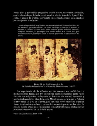 banda beat y psicodélica-progresiva criolla estuvo, en estrecha relación,
con la afinidad que debería existir con los disc-jockeys de la época55. Por
ende, el grupo de Quilpué aprovechó sus estrechos lazos con aquellos
personajes del micrófono:

        “Si tenías la posibilidad de grabar un disco tenías que tener un buen contacto con
        un periodista que te entrevistara, así como un amigo locutor que te ayudara a
        difundir tu canción. Si había ‘buena onda’ entre los grupos musicales y el disc-
        jockey de una radio, da por seguro que hubiera habido más chance para que
        hubieran difundido, con mayor razón, tu música”. (Saphores, 21 de noviembre de
        2007).




                             Figura 29: Los Sicodélicos en Go In Go.
             (La Unión [de Valparaíso], Así es el Verano ’68, 21 de febrero de 1968: 9).

    La experiencia de la difusión de los eventos, en auditóriums, a
mediados de la década del ’60, se cumplió cuando estaciones como Radio
Porteña, en Valparaíso, trabajaron en horarios de matiné, vermouth y
noche, incluyendo los días domingos. Morales nos asegura que la ‘lolería’
asistió, desde las 2 o 3 de la tarde, para ver a sus ídolos musicales y que los
shows dominicales acataban el mismo formato de ingreso que las salas de
cine. Él mismo añade que, en emisoras como Radio Porteña, finalizaban las
presentaciones cerca de las 8 de la noche:
55   Leer a Gajardo Cornejo, 2009: 40-44.

                                                 66
 