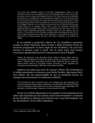 “Las cosas han cambiado mucho en 40 años. Antiguamente, dentro de este
        contexto, los shows no se manejaban a las 2 de la mañana como ocurre, hoy, en día.
        La matiné tenía un espacio privilegiado dentro de la ‘lolería’ que, en la actualidad,
        los jóvenes no se imaginarían una presentación, desde las 2 o 3 de la tarde, hasta
        las 9 de la noche. Por lo tanto, era común moverse dentro de esos horarios. El show
        que realizaba la Radio Porteña, en Valparaíso, era con el mismo estilo de otros como
        La Cabalgata Musical, en un auditórium que pertenecía a la Cámara Marítima, que
        estaba detrás de un antiguo edificio Grace y que fue declarado monumento
        nacional. Detrás de aquel edificio había un auditórium muy típico de un cine y la
        Radio Porteña organizaba programas similares dentro de esos rangos a las 6 y
        media o 7 de la tarde. A las 8 y media se acababa todo, absolutamente, todo. Por lo
        tanto, tengo la impresión que estos shows obedecían a la costumbre de la gente de
        moverse en el mismo horario del cine y del teatro”. (Morales, 6 de octubre de
        2006).

    El ex–cantante y guitarrista rítmico de Los Sicodélicos rememora
cuando, en Radio Valparaíso, Radio Porteña o Radio Presidente Prieto, los
locutores programaron el único single de Los Sicodélicos, For your love,
durante la mañana, tarde y noche. Por lo tanto, tiene muy buenos
recuerdos y agradecimientos de los comunicadores de la V Región:

        “Radios de Valparaíso como Presidente Prieto estaba el locutor, Mario Herrera,
        quien dirigió el programa, El Club de Los Beatles, donde Los Sicodélicos éramos los
        ‘amos y señores’. Otras como Radio Porteña, Radio Valparaíso fueron estaciones
        donde nuestra música se escuchaba matiné, vermouth y noche, logrando que
        tuviéramos mucho privilegio”. (Morales, 6 de octubre de 2006).

    Saphores nos indica que antes de conocer a Marín, The Growlings ya
se habían presentado en emisoras como Radio Porteña. ¿Qué quiere decir
esto último? ¿No era imprescindible de que un intérprete tuviera un
manager para presentarse en auditóriums radiales?:

        “No recuerdo que fuera necesario tener a un manager para que hiciéramos los
        contactos porque cuando nosotros tocábamos, en el auditórium de la Radio Porteña,
        aún, no conocíamos a Mario Marín. Por lo tanto, la fotografía que tengo [figura 29]
        pertenece a The Growlings”. (Saphores, 21 de noviembre de 2007).

     Si bien a Los Vidrios Quebrados se les apodera el remordimiento de no
haber sido circulados por disc-jockeys como Cucho Fernández56, la historia
de Los Sicodélicos es distinta, pues tuvieron una “muy buena llegada” con
los “pinchadiscos” de las radios capitalinas:



56   Leer a Gajardo Cornejo, 2009: 104.

                                                67
 