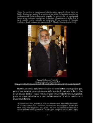 “Como For your love se escuchaba, en todas las radios regionales, Mario Marín nos
    llevó a Santiago, por asunto de promocionar ese disco. En Santiago, nosotros que
    pasábamos cada 4 días de la semana, arrasaba For your love. En esa oportunidad,
    fuimos a una radio que pareciera ser la Santiago y llegamos cerca de las 4 de la
    tarde cuando recién empezaba un programa de un concurso de llamados
    telefónicos donde ponían seis temas musicales”. (Morales, 6 de octubre de 2006).




                                Figura 30: Luciano Tarifeño
                             (Imagen registrada por Revista Tell)
 (http://www.tell.cl/index.php?module=My_eGallery&do=showpic&pid=1352&orderby=titleA)


    Morales continúa señalando detalles de una historia que grafica que,
pese a que estaban promoviendo su referido single, vale decir, la versión
de un clásico del beat inglés como For your love, de igual manera, lograron
ganar un concurso radial en el que también estaban incluidas bandas de la
Invasión Británica:

    “El locutor nos saludó, mientras él hacía sus transmisiones. No olvido que este tenía
    un concurso, donde puso a canciones exitosas como Because (1965) de The Dave
    Clark Five y otras de primera línea, junto a For your love. El concurso consistía en
    que las personas tenían que llamar, a la radio, para escoger ‘la canción de la tarde’ y

                                             68
 