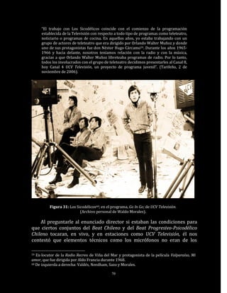 “El trabajo con Los Sicodélicos coincide con el comienzo de la programación
     establecida de la Televisión con respecto a todo tipo de programas como teleteatro,
     noticiario o programas de cocina. En aquellos años, yo estaba trabajando con un
     grupo de actores de teleteatro que era dirigido por Orlando Walter Muñoz y donde
     uno de sus protagonistas fue don Néstor Hugo Cárcamo59. Durante los años 1965-
     1966 y hacia delante, nosotros teníamos relación con la radio y con la música,
     gracias a que Orlando Walter Muñoz libreteaba programas de radio. Por lo tanto,
     todos los involucrados con el grupo de teleteatro decidimos presentarles al Canal 8,
     hoy Canal 4 UCV Televisión, un proyecto de programa juvenil”. (Tarifeño, 2 de
     noviembre de 2006).




          Figura 31: Los Sicodélicos60; en el programa, Go In Go; de UCV Televisión.
                           (Archivo personal de Waldo Morales).

    Al preguntarle al enunciado director si estaban las condiciones para
que ciertos conjuntos del Beat Chileno y del Beat Progresivo-Psicodélico
Chileno tocaran, en vivo, y en estaciones como UCV Televisión, él nos
contestó que elementos técnicos como los micrófonos no eran de los

59 Ex-locutor de la Radio Recreo de Viña del Mar y protagonista de la película Valparaíso, Mi
amor, que fue dirigida por Aldo Francia durante 1968.
60 De izquierda a derecha: Valdés, Needham, Sazo y Morales.


                                              70
 