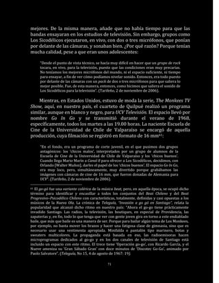 mejores. De la misma manera, añade que no había tiempo para que las
bandas ensayaran en los estudios de televisión. Sin embargo, grupos como
Los Sicodélicos ejecutaron, en vivo, con dos o tres micrófonos, que ponían
por delante de las cámaras, y sonaban bien. ¿Por qué razón? Porque tenían
mucha calidad, pese a que eran unos adolescentes:

     “Desde el punto de vista técnico, se hacía muy difícil en hacer que un grupo de rock
     tocara, en vivo, para la televisión, puesto que las condiciones eran muy precarias.
     No teníamos los mejores micrófonos del mundo, ni el espacio suficiente, ni tiempo
     para ensayar, a fin de ver cómo podíamos nivelar sonido. Entonces, era todo puesto
     por delante de las cámaras con un pack de dos o tres micrófonos para que saliera lo
     mejor posible. Fue, de esta manera, entonces, como hicimos que saliera el sonido de
     Los Sicodélicos para la televisión”. (Tarifeño, 2 de noviembre de 2006).

    Mientras, en Estados Unidos, estuvo de moda la serie, The Monkees TV
Show, aquí, en nuestro país, el cuarteto de Quilpué realizó un programa
similar, aunque en blanco y negro, para UCV Televisión. El espacio llevó por
nombre Go In Go y se transmitió durante el verano de 1968,
específicamente, todos los martes a las 19.00 horas. La naciente Escuela de
Cine de la Universidad de Chile de Valparaíso se encargó de aquella
producción, cuya filmación se registró en formato de 16 mm61:

     “En el fondo, era un programa de corte juvenil, en el que pusimos dos grupos
     antagónicos: los ‘chicos malos’, interpretados por un grupo de alumnos de la
     Escuela de Cine de la Universidad de Chile de Valparaíso y los ‘chicos buenos’.
     Cuando llega Mario Marín a Canal 8 para ofrecer a Los Sicodélicos, decidimos, con
     Orlando [Walter Muñoz], darles el papel de los ‘chicos buenos’. El espacio Go In Go,
     era muy loco, pero, simultáneamente, muy divertido porque grabábamos las
     imágenes con cámaras de cine de 16 mm, que fueron donadas de Alemania para
     UCV”. (Tarifeño, 2 de noviembre de 2006).

61El go-gó fue una variante colérica de la música beat, pero, en aquella época, se ocupó dicho
término para identificar y encasillar a todos los conjuntos del Beat Chileno y del Beat
Progresivo–Psicodélico Chileno con características, totalmente, definidas y casi opuestas a los
músicos de la Nueva Ola. La crónica de Teleguía, “Invasión a go gó en Santiago”, relata la
popularidad que alcanzó dicho ritmo en nuestro país: “Ahora el go-go tiene prácticamente
invadido Santiago. Las radios, la televisión, las boutiques, en especial de Providencia, las
zapaterías y, en fin, todo lo que tenga que ver con gente joven gira en torno a este endiablado
baile, que más que baile es una manera de ser. Porque para bailar algún tema de Los Monkees,
por ejemplo, no basta mover los brazos y hacer una fatigosa clase de gimnasia, sino que es
necesario usar una vestimenta apropiada. Minifalda o pantalón tipo marinero, botas y
sweaters multicolores. La propaganda está basada en eso, las radioemisoras hacen
microprogramas dedicados al go-go y en los dos canales de televisión de Santiago está
incluido un espacio con este ritmo. El trece tiene ‘Operación go-go’, con Ricardo García, y el
Nueve ameniza su ‘Gran Sábado Gran’ con doce minutos de ‘Discotec Go-Go’, animado por
Paolo Salvatore”. (Teleguía, No 15, 4 de agosto de 1967: 19).

                                              71
 