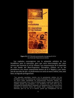 Figura 32: UCV Televisión presentando el programa Go In Go
                           (La Unión [de Valparaíso] sin fecha).

    Los capítulos convergieron con la actuación artística de Los
Sicodélicos para la televisión, pero que sería interrumpida por unos
actores que tomaron el rol de villanos. Las consecuencias de la aparición
de esta banda del Beat-Progresivo- Psicodélico Chileno, en tv, les
permitieron una mayor popularidad dentro de la V Región y, por tanto,
nos da una idea de que su performance no sería un mero relleno, sino, más
bien, un logrado protagonismo:

     “Los episodios guardaban relación con la presentación artística de Los
    Sicodélicos, junto a las historias que siempre terminaban con la mala actitud de
    los ‘chicos malos’ aportillando sus presentaciones. Recuerdo, además, que
    aparecían personajes raros como un hombre grande y gordo que aparecía con
    cuchillos grandes que perseguían a Los Sicodélicos, así como otros que se
    disfrazaban de delantal blanco, emulando a un ‘psiquiatra loco’. Las locuras de los
    episodios las hacíamos dentro del estudio, donde ocupábamos cámaras de
    televisión, pero no, así, en el exterior, puesto que trabajábamos con las

                                            72
 