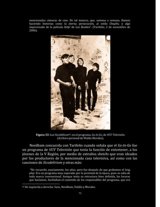 mencionadas cámaras de cine. De tal manera, que, semana a semana, íbamos
        haciendo historias como la eterna persecución, al estilo Chaplin, y algo
        improvisado de la película Help! de Los Beatles”. (Tarifeño, 2 de noviembre de
        2006).




             Figura 33: Los Sicodélicos62; en el programa, Go In Go; de UCV Televisión.
                              (Archivo personal de Waldo Morales).

    Needham concuerda con Tarifeño cuando señala que el Go-In-Go fue
un programa de UCV Televisión que tenía la función de entretener, a los
jóvenes de la V Región, por medio de extraños sketchs que eran ideados
por los productores de la mencionada casa televisiva, así como con las
canciones de Sicodelirium y otras más:
         “No recuerdo, exactamente, los años, pero fue después de que grabamos el long
        play. Era un programa muy esperado por la juventud de la época, pues se salía de
        todo marco convencional. Aunque tenía su estructura bien definida, las locuras
        que hacíamos, facilitaban el cometido de los responsables del programa, que era

62   De izquierda a derecha: Sazo, Needham, Valdés y Morales.

                                                73
 
