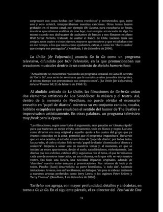 sorprender con cosas hechas por ‘cabros revoltosos’ y entretenidos, que, entre
    uno y otro scketch, interpretábamos nuestras canciones. Otros temas fueron
    grabados en el mismo canal, por ejemplo Oh! Susana, para escucharla de fondo,
    mientras aparecíamos vestidos de cow boys, casi siempre arrancando de algo. Lo
    mismo cuando nos disfrazaron de asaltantes de bancos y nos filmaron en pleno
    Wall Street Porteño, tratando de asaltar el Banco de Chile. Luciano tenía sus
    amigos, unos cuatro o cinco jóvenes, mayores que nosotros y que estudiaban cine
    en ese tiempo, a los que usaba como ayudantes, extras, o como los ‘chicos malos’
    que siempre nos perseguían”. (Needham, 1 de diciembre de 2006).

     La Unión [de Valparaíso] anuncia Go In Go como un programa
televisivo, difundido por UCV Televisión, en la que promocionaban sus
creaciones musicales dentro de un contexto de sketchs humorísticos:

    “Actualmente se encuentran realizando un programa semanal en Canal 8, se trata
    de ‘Go In Go’, una serie de aventuras que le suceden a estos juveniles intérpretes,
    al mismo tiempo van presentando sus composiciones”. (La Unión [de Valparaíso],
    Así es el Verano ’68, 21 de febrero de 1968: 9).

    Al aludido artículo de La Unión, las filmaciones de Go-In-Go unían
dos elementos artísticos de Los Sicodélicos: la música y el teatro. Así,
dentro de la memoria de Needham, no puede olvidar el escenario
envuelto en ‘papel de diarios’, mientras su ex–conjunto cantaba, tocaba,
hablaba estupideces que emulaban el sentido del humor de The Beatles e
improvisaban artísticamente. En otras palabras, un programa televisivo
muy freak para la época:
    “Las filmaciones, según ameritaba el argumento, eran pasadas en ‘cámara rápida’
    para que tuvieran un mejor efecto, obviamente, todo en blanco y negro. Luciano
    como director era muy original y aquello -junto a los cuatro del grupo que ya
    éramos conocidos en la zona- permitió que el programa ‘enganchara’. Recuerdo
    que, en una ocasión, el estudio estuvo lleno de ‘papel de diario’, por todos lados,
    las paredes, el cielo y el piso. Sólo se veía ‘papel de diario’ diseminado a ‘diestra y
    siniestra’. Empieza a sonar uno de nuestros temas y, al momento, en que se
    inician las voces aparecemos, desde el suelo, sacudiéndonos, violentamente. Los
    diarios que nos cubrían, estaban allí y seguíamos con el tema, el que terminamos
    cada uno de nosotros insertados, en una columna, en la que sólo se veía nuestro
    rostro. Era todo una locura, una novedad, impactos originales, además de
    ‘chacoteo’ nuestro entre ensayos y presentaciones. Nos reíamos de todo y de
    todos. Pancho [Sazo] desarrollaba su parte histriónica, ‘a todo dar’, haciendo
    imitaciones. A veces, nos enfrascábamos, en diálogos, ‘sin pies ni cabeza’ imitando
    a nuestros artistas preferidos como Jerry Lewis, y los ingleses Peter Sellers y
    Terry Thomas”. (Needham, 1 de diciembre de 2006).

    Tarifeño nos agrega, con mayor profundidad, detalles y anécdotas, en
torno a Go In Go. En el siguiente párrafo, el ex-director del Festival de Cine

                                              74
 