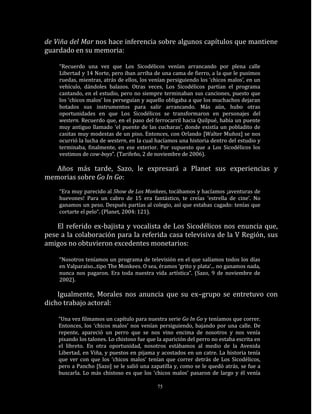 de Viña del Mar nos hace inferencia sobre algunos capítulos que mantiene
guardado en su memoria:

    “Recuerdo una vez que Los Sicodélicos venían arrancando por plena calle
    Libertad y 14 Norte, pero iban arriba de una cama de fierro, a la que le pusimos
    ruedas, mientras, atrás de ellos, los venían persiguiendo los ‘chicos malos’, en un
    vehículo, dándoles balazos. Otras veces, Los Sicodélicos partían el programa
    cantando, en el estudio, pero no siempre terminaban sus canciones, puesto que
    los ‘chicos malos’ los perseguían y aquello obligaba a que los muchachos dejaran
    botados sus instrumentos para salir arrancando. Más aún, hubo otras
    oportunidades en que Los Sicodélicos se transformaron en personajes del
    western. Recuerdo que, en el paso del ferrocarril hacia Quilpué, había un puente
    muy antiguo llamado ‘el puente de las cucharas’, donde existía un pobladito de
    casitas muy modestas de un piso. Entonces, con Orlando [Walter Muñoz] se nos
    ocurrió la lucha de western, en la cual hacíamos una historia dentro del estudio y
    terminaba, finalmente, en ese exterior. Por supuesto que a Los Sicodélicos los
    vestimos de cow-boys”. (Tarifeño, 2 de noviembre de 2006).

   Años más tarde, Sazo, le expresará a Planet sus experiencias y
memorias sobre Go In Go:
    “Era muy parecido al Show de Los Monkees, tocábamos y hacíamos ¡aventuras de
    huevones! Para un cabro de 15 era fantástico, te creías ‘estrella de cine’. No
    ganamos un peso. Después partías al colegio, así que estabas cagado: tenías que
    cortarte el pelo“. (Planet, 2004: 121).

    El referido ex-bajista y vocalista de Los Sicodélicos nos enuncia que,
pese a la colaboración para la referida casa televisiva de la V Región, sus
amigos no obtuvieron excedentes monetarios:

    “Nosotros teníamos un programa de televisión en el que salíamos todos los días
    en Valparaíso...tipo The Monkees. O sea, éramos ‘grito y plata’... no ganamos nada,
    nunca nos pagaron. Era toda nuestra vida artística”. (Sazo, 9 de noviembre de
    2002).

    Igualmente, Morales nos anuncia que su ex–grupo se entretuvo con
dicho trabajo actoral:

    “Una vez filmamos un capítulo para nuestra serie Go In Go y teníamos que correr.
    Entonces, los ‘chicos malos’ nos venían persiguiendo, bajando por una calle. De
    repente, apareció un perro que se nos vino encima de nosotros y nos venía
    pisando los talones. Lo chistoso fue que la aparición del perro no estaba escrita en
    el libreto. En otra oportunidad, nosotros estábamos al medio de la Avenida
    Libertad, en Viña, y puestos en pijama y acostados en un catre. La historia tenía
    que ver con que los ‘chicos malos’ tenían que correr detrás de Los Sicodélicos,
    pero a Pancho [Sazo] se le salió una zapatilla y, como se le quedó atrás, se fue a
    buscarla. Lo más chistoso es que los ‘chicos malos’ pasaron de largo y él venía

                                             75
 
