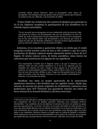 corriendo detrás (risas). Entonces, ahora el perseguido venía ahora de
     perseguidor. Sin embargo, había que grabar todo de nuevo, puesto que la historia
     no estaba escrita, así”. (Morales, 1 de noviembre de 2006).

    Si bien Valdés fue el baterista del cuarteto de Quilpué que participó en
Go In Go, Saphores recapitula la participación de Los Sicodélicos en el
referido espacio misceláneo:

     “Yo me recuerdo que ese programa era una combinación entre los musical y algo
     casi teatral. En cuanto a la interpretación mía con Los Sicodélicos, en vivo, no
     olvido que toda la producción era bien improvisada. Así que si me lo preguntas,
     hoy en día, todo debería haber sido pre-grabado y con cámaras que vieran el
     ángulo de cada uno. No obstante, estábamos a ‘años luz’ de hacer algo profesional,
     pero no salía mal”. (Saphores, 21 de noviembre de 2007).

   Asimismo, el ex–vocalista y guitarrista rítmico no olvida que el citado
programa recibió muchas cartas de fans y ello conllevó a que los cuatro
muchachos de Quilpué captaran mayor reputación dentro y fuera de la V
Región. El mismo músico narra, de forma anecdótica, cómo fueron las
relaciones que sostuvieron con algunas de sus seguidoras:

     “Era espectacular el hecho que te llegaran cartas o de que te llamaran, por
     teléfono, todos los días cuando estábamos en el Go In Go, logrando que las
     chiquillas nos dijeran ¡Te amo!, ¡Tengo tu foto pegada en la muralla! Para
     nosotros, era extraordinario porque éramos ‘cabros chicos’ entre 15 y 17 años.
     Una vez una niña me dijo: ¡Waldo, te amo. Tengo una foto grande tuya y la miro
     todas las noches, antes de dormir! Entonces, era una cuestión extraordinaria63”.
     (Morales, 1 de noviembre de 2006).

    Needham nos tiene su propia apreciación de la mencionada
plataforma televisiva y del beneficio que les significó actuar. Añade que,
además, de ejecutar las piezas originales de Sicodelirium, realizaron otras
grabaciones para UCV Televisión que guardaron relación con éxitos de
otros artistas de la Invasión Británica y del beat americano:


63Del mismo modo, Morales no olvida que la fama ganada por esta serie también le conllevó a
que compañeros del Liceo de Quilpué quisieran utilizarlos para campañas políticas
estudiantiles: “Los candidatos de los presidentes de alumnos del Liceo nos pedían su apoyo
para que apareciéramos, en la foto, con ellos. Yo recuerdo que había un cartel grande, en el
Liceo, que decía Waldo Morales está con Alfredo Fuenzalida y eso te hacía ser importante y era
muy entretenido. Era el mismo cartel en el que presidentes como Ricardo Lagos han dado
apoyo a sus candidatos. Nosotros éramos un orgullo para la ciudad de Quilpué y recibimos
varias distinciones, de parte de esta municipalidad o de la cámara de comercio, por el aporte
que significaba que un grupo famoso viviera en esa zona”. (Morales, 6 de octubre de 2006).

                                             76
 