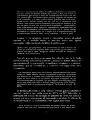 “El Go In Go fue una respuesta al Show de Los Monkees. Justamente, esa fue nuestra
    tendencia porque nos hicieron disfrazar de vaqueros, o bien, nos ponían, en
    ‘cámara rápida’, para asaltar un banco. En realidad, todo era ‘chacota’. Por otro
    lado, recuerdo que la música que ocupaban, en aquel programa, era la misma del
    disco, Sicodelirium, y, en tres o cuatro ocasiones, grabamos, en el canal mismo,
    algunas cositas como Oh! Susana y otro tema que, aún, no recuerdo de aquel
    entonces. Pero aquellos registros lo hicimos para el programa específico, y no
    para un álbum. Por otro lado, no hace mucho, le pregunté a Luciano Tarifeño,
    quien, en ese entonces, era el director del programa sobre aquellas películas. Sin
    embargo, me señaló que no tenía ninguna copia. Peor, aún, él cree que aquellas
    ediciones se extraviaron porque, por lo menos, él no se quedó con ninguna. El
    programa fue todo filmado en blanco y negro”. (Needham, 19 de julio de 2006).

     Aunque el ex-guitarrista solista y compositor ignora el actual
paradero de las aludidas cintas, no obstante, piensa que, alguna
información válida, podría saberla Néstor Hugo Cárcamo:

    “Quizás, habría que preguntarle a otro sobreviviente que está en Holanda: el
    locutor que animaba aquel programa, Néstor Hugo Cárcamo. ¿Quién sabe si se ha
    quedado con algunas copias? Aunque yo tampoco he hecho mis búsquedas“.
    (Needham, 19 de julio de 2006).

    Pese a lo anterior, desgraciadamente, los rollos de cinta de Go In Go
fueron destruidos con el paso del tiempo. ¿La razón? Se habían editado, de
manera artesanal, en una pequeña compañía televisiva como la enunciada,
ocasionando que se careciera de la suficiente tecnología como para
conservarlas:
    “En el formato cine, yo creo que, prácticamente, no queda nada de nada, puesto
    que para el ‘tiempo del golpe [militar]’ todos aquellos archivos del canal estaban
    muy deficientes por la forma de cómo revelábamos, nosotros. Las películas no se
    fijaron, de buena manera, con los tiempos adecuados, ocasionando que los
    negativos se destruyeran al paso de 5 o 6 años. Más aún, lamentablemente, de lo
    que se pudo haber conservado se destruyó para el tiempo del ‘golpe’ [militar],
    puesto que los archivos se quemaron y se botaron”. (Tarifeño, 2 de noviembre de
    2006).

    En definitiva, la época del “golpe militar” provocó que todo el referido
material televisivo que había antes de 1973, en UCV Televisión, se
destruyera por causa de la ideología del gobierno de turno. Así, Tarifeño
expresa que, desgraciadamente, el único registro de Go In Go sólo sea la
“memoria visual” de los televidentes de la V Región de la época:

    “Todo el material de Go In Go desapareció y, escasamente, deberé, en mi casa,
    conservar unas dos o tres fotografías del programa en el que, una de ellas,

                                            77
 