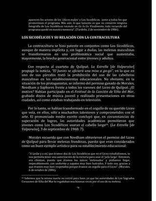 aparecen los actores de los ‘chicos malos’ y Los Sicodélicos, junto a todos los que
     promovimos el programa. Más aún, lo que lamento es que no conservo ninguna
     fotografía de Los Sicodélicos tocando en Go In Go. Finalmente, todo recuerdo del
     programa quedó en nuestra memoria”. (Tarifeño, 2 de noviembre de 2006).

LOS SICODÉLICOS Y SU RELACIÓN CON LA CONTRACULTURA

   La contracultura se hizo patente en conjuntos como Los Sicodélicos,
aunque de manera implícita y, sin lugar a dudas, las melenas masculinas
se transformaron en una problemática social que aumentaba,
mayormente, la brecha generacional entre jóvenes y adultos.

    Con respecto al cuarteto de Quilpué, La Estrella [de Valparaíso]
propagó la noticia, “El Jueves se oficiará una misa a go-gó”, en la que en
uno de sus párrafos trató la prohibición del uso de las cabelleras
masculinas en los establecimientos educacionales. No obstante, en la
situación de los protagonistas, se informó del permiso ganado de Morales,
Needham y Saphores frente a todos los varones del Liceo de Quilpué. ¿El
motivo? Habían participado en el Festival de la Canción de Viña del Mar,
grabado discos de música juvenil y realizado presentaciones en otras
ciudades, así como estaban trabajando en televisión.

    Por lo tanto, se habían transformado en el orgullo de su querido Liceo
que veía, en ellos, sólo a muchachos talentosos y comprometidos con el
arte. El pronunciado medio escrito concluyó que, en circunstancias de
superación de logros, las autoridades académicas permitieron que
jóvenes como Los Sicodélicos usaran el cabello largo64. (La Estrella [de
Valparaíso], 3 de septiembre de 1968: 7).

    Morales recuerda que con Needham obtuvieron el permiso del Liceo
de Quilpué para llevar melenas frondosas, puesto que eran considerados
como un buen ejemplo artístico para su establecimiento educacional:

     “A Leslie y a mí, que éramos dos de Los Sicodélicos que en el Liceo estudiábamos, se
     nos permitía tener una autorización de la rectoría para usar el ‘pelo largo’. Entonces,
     era chistoso, puesto que éramos los únicos ‘melenudos’ y podíamos llegar,
     impecablemente, con uniforme y zapatos muy bien lustrados. Y todo eso, gracias a
     que éramos muy bien respetados porque éramos un orgullo para el Liceo”. (Morales,
     6 de octubre de 2006).

64Sabemos que la misma suerte no corrió para Sazo, ya que las autoridades de Los Sagrados
Corazones de Viña del Mar lo regañaban muchísimas veces por el uso de su melena.

                                              78
 