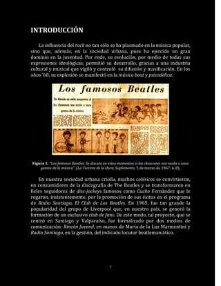 INTRODUCCIÓN

    La influencia del rock no tan sólo se ha plasmado en la música popular,
sino que, además, en la sociedad urbana, pues ha ejercido un gran
dominio en la juventud. Por ende, su evolución, por medio de todas sus
expresiones ideológicas, permitió su desarrollo, gracias a una industria
cultural y musical que vigiló y controló su difusión y masificación. En los
años ’60, su explosión se manifestó en la música beat y psicodélica.




Figura 1: “Los famosos Beatles: Se discute en estos momentos si los chascones son snobs o unos
    genios de la música”. (La Tercera de la Hora, Suplemento. 5 de marzo de 1967: 6-B).

    En nuestra sociedad urbana criolla, muchos coléricos se convirtieron,
en consumidores de la discografía de The Beatles y se transformaron en
fieles seguidores de disc-jockeys famosos como Cucho Fernández que le
rogaron, insistentemente, por la promoción de sus éxitos en el programa
de Radio Santiago, El Club de Los Beatles. En 1965, fue tan grande la
popularidad del grupo de Liverpool que, en nuestro país, se generó la
formación de un exclusivo club de fans. De este modo, tal proyecto, que se
centró en Santiago y Valparaíso, fue formalizado por dos medios de
comunicación: Rincón Juvenil, en manos de María de la Luz Marmentini y
Radio Santiago, en la gestión, del indicado locutor beatlemaniático.




                                              7
 