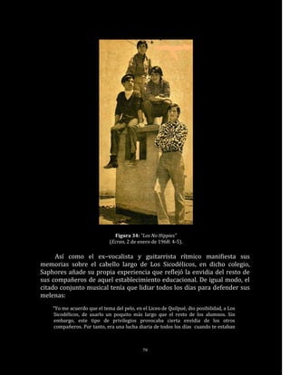 Figura 34: “Los No Hippies”
                             (Ecran, 2 de enero de 1968: 4-5).

     Así como el ex–vocalista y guitarrista rítmico manifiesta sus
memorias sobre el cabello largo de Los Sicodélicos, en dicho colegio,
Saphores añade su propia experiencia que reflejó la envidia del resto de
sus compañeros de aquel establecimiento educacional. De igual modo, el
citado conjunto musical tenía que lidiar todos los días para defender sus
melenas:
    “Yo me acuerdo que el tema del pelo, en el Liceo de Quilpué, dio posibilidad, a Los
    Sicodélicos, de usarlo un poquito más largo que el resto de los alumnos. Sin
    embargo, este tipo de privilegios provocaba cierta envidia de los otros
    compañeros. Por tanto, era una lucha diaria de todos los días cuando te estaban



                                            79
 
