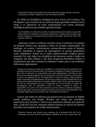 ‘hinchando’ porque el pelo debía estar más arriba de las orejas. Así que costó que
    se impusiera, en Chile”. (Saphores, 21 de noviembre de 2007).

   En 1968, Los Sicodélicos atestiguaron para Ecran, en la crónica, “Los
No-Hippies”, que el motivo de sus melenas largas guardaba relación con la
moda y su utilización no tenía sometimiento con ciertas protestas
ideológicas-políticas que estaban agitando al país:
    “Los Sicodélicos se visten de acuerdo a la moda juvenil, pero insisten en que sólo
    desean llamar la atención con la buena calidad de sus temas. Usan el pelo largo
    porque les gusta y no porque deseen protestar contra algo”. (Écran, No. 1923, 2 de
    enero de 1968: 4).

     Asimismo, frente a conflictos sociales como el colerismo, el cuarteto
de Quilpué sostuvo que apoyaba a todos los jóvenes responsables. Sin
embargo, en cuanto a movimientos contraculturales como el hipismo,
Morales reprobaba la ingesta de alucinógenos en puntos geográficos
como Sudamérica donde no se había experimentado ninguna guerra
mundial. Por otro lado, Los Sicodélicos les desearon suerte a todos los
conjuntos del Beat Chileno y del Beat Progresivo-Psicodélico Chileno y
manifestaron que ellos mismos no imitaban a nadie, pese a sus evidentes
influencias anglosajonas:

   “Aunque sus maneras de vestir son ‘sicodélicas’ y usan pelo largo, los muchachos son
   partidarios de que la juventud debe ser empeñosa, trabajadora y alegre. Sostienen que
   para ello es necesario ser responsables ante todo. Preguntamos a Frankie por qué
   llevan unos anteojos pequeños en sus actuaciones: ‘Eran de mi abuela, y como ahora
   se usan y me agradan, los uso’. Al preguntarles si tratan de imitar a algún conjunto
   inglés, responden atropelladamente: ‘No queremos imitar a nadie. Estamos felices con
   nuestra personalidad. Respecto a los hippies, Waldo señala: ‘Yo los entiendo. Su forma
   de vivir es comprensible. Creo que es explicable en el caso de ellos el empleo de
   alucinógenos, pero en Sudamérica, donde no hemos conocido la guerra, es
   reprobable’. En cuanto a los otros conjuntos que han nacido y continúan creándose,
   estiman que todos se merecen elogios y la buena suerte que les ha acompañado”. (La
   Unión [de Valparaíso], Así es el Verano ’68, 21 de febrero de 1968: 9).

    A pesar que todos los músicos que pasaron por el conjunto no habían
tenido prácticas con drogas, Morales nos relata una anecdótica
experiencia que tuvieron, a raíz de una insistencia ridícula, por parte de
Sazo. ¿Cuál fue? Los tres cantantes debían fumarse la cáscara de plátano
disecada con el objetivo de recibir alucinaciones:

    “Nosotros éramos muy jóvenes, pero sabíamos de la existencia del LSD, de la
    marihuana, así como de otros alucinógenos, también. Yo te voy a contar que una

                                            80
 