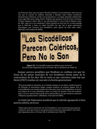 vez Francisco Sazo, que era quien ‘llevaba la batuta’ en esas historias, salió una vez
    con que la cáscara de plátano disecada y fumada como tabaco produciría
    alucinaciones. Entonces, un día, nos propusimos ir a un lugar apartado a fabricarlas
    como cigarrillos para, luego, fumar. Después que pasaron cerca de unos 5 minutos,
    Frankie empieza a decir: ¡Oh, sí veo alucinaciones! Y con el Lelo le dijimos: ¡Sale,
    pa’ allá!, ¿qué vas a ver cuestiones?, ¡Esta cuestión no sirve pa’ na’, es más amarga
    que la miércale y tiene un sabor horrible! Así que fue la gran experiencia
    alucinógena que tuvieron Los Sicodélicos, pero aparte de esto, más, nada”.
    (Morales, 6 de octubre de 2006).




               Figura 35: “Los Sicodélicos parecen coléricos, pero no lo son”
         (La Unión [de Valparaíso], Así es el Verano ’68, 21 de febrero de 1968: 9).

     Aunque parezca paradójico que Needham no confluya con que las
letras de las piezas musicales de Los Sicodélicos fueran parte de la
contracultura de los años ’60, lo cierto es que canciones como Soy una
Bestia (1967) resultan ser una oda a la brecha generacional:

    “Nos preocupaba la situación, en el mundo, porque en esa época estaba la guerra
    de Vietnam, el movimiento hippie, aunque nosotros no éramos hippies. Eso sí,
    concordábamos con muchos puntos de vista, pero nunca nos drogábamos, ni nunca
    nos fuimos de la casa. Estuvimos, claro, en contra de muchas cosas del sistema,
    pero, a la vez, nunca fuimos parte de la contracultura, así, que nuestras canciones
    reflejarían aquellas letras”. (Needham, 19 de julio de 2006).

    La Unión [de Valparaíso] manifestó que la referida agrupación si bien
parecía colérica, no lo era:

    “Hasta aquí nuestra entrevista con ‘Los Sicodélicos’, unos muchachos que parecen
    ‘coléricos’, pero que creen en una generación de jóvenes responsables”. (La Unión
    [de Valparaíso], Así es el Verano ’68, 21 de febrero de 1968: 9).



                                             81
 