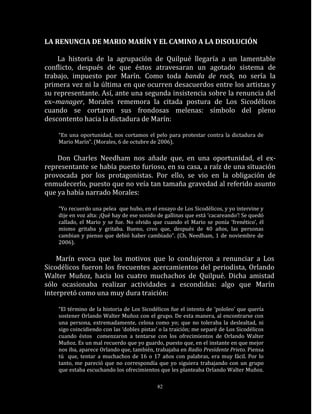 LA RENUNCIA DE MARIO MARÍN Y EL CAMINO A LA DISOLUCIÓN

    La historia de la agrupación de Quilpué llegaría a un lamentable
conflicto, después de que éstos atravesaran un agotado sistema de
trabajo, impuesto por Marín. Como toda banda de rock, no sería la
primera vez ni la última en que ocurren desacuerdos entre los artistas y
su representante. Así, ante una segunda insistencia sobre la renuncia del
ex–manager, Morales rememora la citada postura de Los Sicodélicos
cuando se cortaron sus frondosas melenas: símbolo del pleno
descontento hacia la dictadura de Marín:

    “En una oportunidad, nos cortamos el pelo para protestar contra la dictadura de
    Mario Marín”. (Morales, 6 de octubre de 2006).

    Don Charles Needham nos añade que, en una oportunidad, el ex-
representante se había puesto furioso, en su casa, a raíz de una situación
provocada por los protagonistas. Por ello, se vio en la obligación de
enmudecerlo, puesto que no veía tan tamaña gravedad al referido asunto
que ya había narrado Morales:

    “Yo recuerdo una pelea que hubo, en el ensayo de Los Sicodélicos, y yo intervine y
    dije en voz alta: ¡Qué hay de ese sonido de gallinas que está ‘cacareando’! Se quedó
    callado, el Mario y se fue. No olvido que cuando el Mario se ponía ‘frenético’, él
    mismo gritaba y gritaba. Bueno, creo que, después de 40 años, las personas
    cambian y pienso que debió haber cambiado”. (Ch. Needham, 1 de noviembre de
    2006).

    Marín evoca que los motivos que lo condujeron a renunciar a Los
Sicodélicos fueron los frecuentes acercamientos del periodista, Orlando
Walter Muñoz, hacia los cuatro muchachos de Quilpué. Dicha amistad
sólo ocasionaba realizar actividades a escondidas: algo que Marín
interpretó como una muy dura traición:

    “El término de la historia de Los Sicodélicos fue el intento de ‘pololeo’ que quería
    sostener Orlando Walter Muñoz con el grupo. De esta manera, al encontrarse con
    una persona, extremadamente, celosa como yo; que no toleraba la deslealtad, ni
    sigo coincidiendo con las ‘dobles pistas’ o la traición; me separé de Los Sicodélicos
    cuando éstos comenzaron a tentarse con los ofrecimientos de Orlando Walter
    Muñoz. Es un mal recuerdo que yo guardo, puesto que, en el instante en que mejor
    nos iba, aparece Orlando que, también, trabajaba en Radio Presidente Prieto. Piensa
    tú que, tentar a muchachos de 16 o 17 años con palabras, era muy fácil. Por lo
    tanto, me pareció que no correspondía que yo siguiera trabajando con un grupo
    que estaba escuchando los ofrecimientos que les planteaba Orlando Walter Muñoz.

                                            82
 