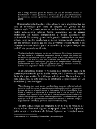 Con el tiempo, recuerdo que los fui dejando a un lado. En definitiva, Orlando se
        transformó en el camino que llevó a la disolución del grupo y lo anterior explican
        las razones que hicieron separarme de Los Sicodélicos”. (Marín, 27 de octubre de
        2006).

    Desgraciadamente, toda la gestión, o bien, la mano administrativa que
tuvo el ex-manager por sobre el conjunto de Quilpué se fue
desvaneciendo. Tal parecía, entonces, que los meteóricos avances que los
cuatro adolescentes músicos fueron alcanzando, en su carrera
profesional, no fueron comprendidos y menos analizados con
profundidad. Sin embargo, ya era tarde, pues la decisión de Marín estaba
sellada, luego que los muchachos se fueran compenetrando mucho más
con los atractivos planes que les tenía preparado Muñoz. Quizás el ex-
representante tuvo muchas ganas de reivindicar y recuperar lo suyo, pero
prefirió otorgar un digno silencio:

        “Estaba dejando algo doloroso, puesto que nos iba muy bien. Cuando uno mismo
        deja algo porque le va mal es casi un consuelo porque se piensa: ¡Qué bueno, que
        me saqué un problema de encima!’, pero cuando es contrario, como lo que me
        sucedió con Los Mac’s65 y con Los Sicodélicos, uno mismo se cuestiona y se
        pregunta a sí mismo: ‘¡Pero dejarlo!, ¿por qué?, si me está yendo bien! Sin embargo,
        cuando se mira, desde lejos, se piensa, ¿quizás era para algo mejor? No sé. Por eso,
        todavía, no lo tengo claro”. (Marín, 27 de octubre de 2006).

    El ex–guitarrista rítmico y vocalista nos manifiesta que; en la
posterior presentación que su banda realizó, en la Universidad Federico
Santa María por motivo de la Misa para Gente Joven; Marín se les acercó
para saludarlos. De esta manera, se entablaría la post-relación de Los
Sicodélicos y su ex-manager:
        “Tú me llevaste a un punto que no recordaba hasta ahora, sin embargo, haciendo
        memoria, no olvido que; en la segunda oportunidad cuando nosotros presentamos
        la misa, que fue en el auditórium de la Universidad Federico Santa María; llegó
        Mario, al escenario, a saludarnos y le pregunto ¿qué te trae por aquí?, y él me
        responde: ¿qué crees tú? Parece que Mario estaba trabajando para un medio de
        comunicación porque lo vi en una ‘onda’ muy periodística. Lo lamento mucho, pero
        fíjate que con Mario sigo manteniendo una relación de amistad de mucho tiempo y
        él quiere mucho a mis hijos”. (Morales, 1 de noviembre de 2006).

    Por otro lado, después del programa Go In Go y de la renuncia de
Marín, Valdés abandonó el grupo de Quilpué y Juan Carlos Saphores,
quien ocupó el seudónimo de Johnny Saphore, lo reemplazó como

65   Mario Marín, en la primera época de Los Mac’s, fue su manager.

                                                83
 