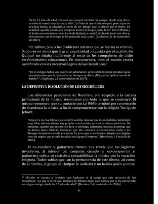 “A los 15 años de edad, mi papá me compró una batería porque, desde muy chico,
      armaba el cuento con ‘tarros y ollas’. La batería que él me compró, pese a que no
      era muy buena, la adquirió a través de un ‘gringo’ que la ofreció por el diario. En
      realidad, aquella batería era completa dentro de lo que podía tener. Con el Waldo y
      el Leslie nos conocimos, en el Liceo de Quilpué, y resultó la idea de tocar con ellos y,
      obviamente, con el tiempo le fui poniendo más cosas”. (Saphores, 21 de noviembre
      de 2007).

    Por último, pese a los problemas internos que se fueron suscitando,
Saphores no olvida que la gran popularidad adquirida por el cuarteto de
Quilpué no dejaba indiferente al resto de los compañeros de dicho
establecimiento educacional. En consecuencia, todo el mundo estaba
asombrado con los sucesivos logros de Los Sicodélicos:

      “En el colegio, había una suerte de admiración, pero también había miradas hacia
      nosotros entre que te ‘pescan’ y no. Siempre se decía: ¡Mira, estos ‘gallos’ son de la
      banda!67”. (Saphores, 21 de noviembre de 2007).

LA DEFINITIVA DISOLUCIÓN DE LOS SICODÉLICOS

    Las diferencias personales de Needham, con respecto a la carrera
profesional de la música, terminaron con todo lo que se construyó. Él
mismo rememora que su contacto con La Biblia terminó por convencerlo
de abandonar la música, a fin de comprometerse con la religión Testigo de
Jehová:

     “Empecé a leer La Biblia y le encontré sentido. A pesar que los metodistas, también la
     leen, ellos mismos tienen sus propias convicciones en base a ciertas doctrinas. Sin
     embargo, cuando uno mismo lee bien o investiga, encuentra muchas doctrinas que
     no tienen bases bíblicas. Entonces, por ahí, comencé a encontrarles razón a los
     Testigos de Jehová cuando era joven. Yo creo que si no hubiese elegido mi religión,
     creo, de seguro que estaría tocando en el grupo Congreso“. (Needham, 19 de julio de
     2006).

    El ex–vocalista y guitarrista rítmico nos revela que las lágrimas
invadieron, al interior del conjunto, cuando el ex–compositor y
guitarrista solista se resistió a compatibilizar la música con la vocación
religiosa. Todos sabían que, sin la permanencia de este último, así como
de su familia, el grupo de Quilpué se acabaría y no habría quién pudiese


67 Morales se sincera al decirnos que Saphores es el amigo que más recuerda de Los
Sicodélicos: “Lo que si sé es que, después de Alfonso llegó, Juan Carlos que se ha convertido,
en mi gran amigo, desde los 15 años de edad”. (Morales, 1 de noviembre de 2006).

                                                85
 