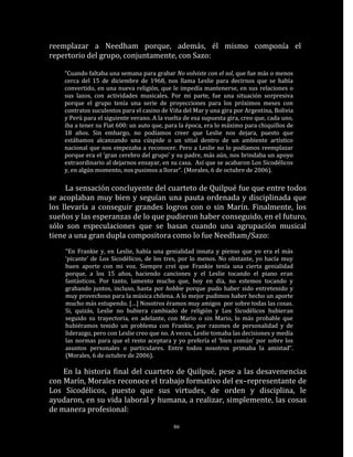 reemplazar a Needham porque, además, él mismo componía el
repertorio del grupo, conjuntamente, con Sazo:

    “Cuando faltaba una semana para grabar No volviste con el sol, que fue más o menos
    cerca del 15 de diciembre de 1968, nos llama Leslie para decirnos que se había
    convertido, en una nueva religión, que le impedía mantenerse, en sus relaciones o
    sus lazos, con actividades musicales. Por mi parte, fue una situación sorpresiva
    porque el grupo tenía una serie de proyecciones para los próximos meses con
    contratos suculentos para el casino de Viña del Mar y una gira por Argentina, Bolivia
    y Perú para el siguiente verano. A la vuelta de esa supuesta gira, creo que, cada uno,
    iba a tener su Fiat 600: un auto que, para la época, era lo máximo para chiquillos de
    18 años. Sin embargo, no podíamos creer que Leslie nos dejara, puesto que
    estábamos alcanzando una cúspide o un sitial dentro de un ambiente artístico
    nacional que nos empezaba a reconocer. Pero a Leslie no lo podíamos reemplazar
    porque era el ‘gran cerebro del grupo’ y su padre, más aún, nos brindaba un apoyo
    extraordinario al dejarnos ensayar, en su casa. Así que se acabaron Los Sicodélicos
    y, en algún momento, nos pusimos a llorar”. (Morales, 6 de octubre de 2006).

     La sensación concluyente del cuarteto de Quilpué fue que entre todos
se acoplaban muy bien y seguían una pauta ordenada y disciplinada que
los llevaría a conseguir grandes logros con o sin Marín. Finalmente, los
sueños y las esperanzas de lo que pudieron haber conseguido, en el futuro,
sólo son especulaciones que se basan cuando una agrupación musical
tiene a una gran dupla compositora como lo fue Needham/Sazo:
    “En Frankie y, en Leslie, había una genialidad innata y pienso que yo era el más
    ‘picante’ de Los Sicodélicos, de los tres, por lo menos. No obstante, yo hacía muy
    buen aporte con mi voz. Siempre creí que Frankie tenía una cierta genialidad
    porque, a los 15 años, haciendo canciones y el Leslie tocando el piano eran
    fantásticos. Por tanto, lamento mucho que, hoy en día, no estemos tocando y
    grabando juntos, incluso, hasta por hobbie porque pudo haber sido entretenido y
    muy provechoso para la música chilena. A lo mejor pudimos haber hecho un aporte
    mucho más estupendo. […] Nosotros éramos muy amigos por sobre todas las cosas.
    Si, quizás, Leslie no hubiera cambiado de religión y Los Sicodélicos hubieran
    seguido su trayectoria, en adelante, con Mario o sin Mario, lo más probable que
    hubiéramos tenido un problema con Frankie, por razones de personalidad y de
    liderazgo, pero con Leslie creo que no. A veces, Leslie tomaba las decisiones y medía
    las normas para que el resto aceptara y yo prefería el ‘bien común’ por sobre los
    asuntos personales o particulares. Entre todos nosotros primaba la amistad”.
    (Morales, 6 de octubre de 2006).

    En la historia final del cuarteto de Quilpué, pese a las desavenencias
con Marín, Morales reconoce el trabajo formativo del ex–representante de
Los Sicodélicos, puesto que sus virtudes, de orden y disciplina, le
ayudaron, en su vida laboral y humana, a realizar, simplemente, las cosas
de manera profesional:

                                             86
 