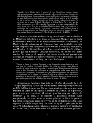 “Cuando Mario Marín logró el control de Los Sicodélicos, tomaba algunas
     determinaciones que, supuestamente, eran las más convenientes para el progreso y
     el trabajo de lo que él pretendía para nosotros. Nosotros, obviamente, estábamos
     de acuerdo. Nosotros ensayábamos, todos los días, desde las 3 de la tarde hasta las
     10 de la noche, y el representante nos decía cuándo estábamos cansados. Yo
     recuerdo que la mamá de Leslie [Needham] le decía a Mario: ¡Ya es hora que los
     niños ‘tomen once’, pero él le respondía ¡No, señora, yo le voy a indicar cuándo ellos
     van a ‘tomar once’! Creo que la actitud de Mario no era ser ‘negrero’ ni nada por el
     estilo, sino que era, sin duda, ser profesional y muy consecuente de hasta dónde se
     quería alcanzar y querer ser. En definitiva, Mario nos impuso un sistema de trabajo
     que, hasta el día de hoy, agradezco”. (Morales, 1 de noviembre de 2006).

    La historia por cada uno de sus integrantes finalizó cuando el talento
de Morales se cohesionó a un grupo de la zona de Quilpué, que no hacía
mucho estaba a cuestas con un proyecto de música beat instrumental, Los
Masters: banda antecesora de Congreso. Sazo será invitado, por esta
banda, después de su vuelta de Estados Unidos, a acoplarse, vocalmente,
con Morales. ¿El objetivo? Unir a los dos ex–vocalistas de Los Sicodélicos,
puesto que los hermanos González reconocían, en ambos, sus dotes
vocales. Sin embargo, el ex–guitarrista rítmico abandonará, poco tiempo
después, el proyecto, por sentirse incómodo con la propuesta. De esta
manera, Sazo se convertirá, luego, en la voz de Congreso:

   “Cuando se formó el conjunto Congreso, yo partí cantando porque Frankie se ganó
   una beca de estudios en Estados Unidos. Sin embargo, cuando volvió Frankie,
   también, lo invitaron a cantar para hacer conmigo una ‘dupla dinamita’. Entonces,
   como te dije, Congreso vio, en los dos, a esta dupla que podía ‘pegar duro’. No
   obstante, por razones muy personales, me retiré del conjunto, puesto que me sentí un
   poco incómodo con su música. Por lo tanto, Frankie se acopló muy bien, en Congreso,
   y pasó a ser la ‘voz estrella’, hasta el día de hoy. A lo mejor, Congreso vio, en ambos lo
   que, también, percibió Mario Marín”. (Morales, 6 de octubre de 2006).

     Actualmente, Needham lleva más de 40 años abrazando la fe de
Testigos de Jehová y trabajó por mucho tiempo para un prestigioso banco
en Viña del Mar. A pesar que Morales tiene una imprenta, se ocupa como
Director de Coros en una Iglesia Adventista de Quilpué. En el presente,
pese a que, en creatividad, él mismo quedaba muy por debajo de
Needham y de Sazo, el ex-vocalista y guitarrista rítmico sigue
componiendo, así como tiene en mente publicar un libro de poemas.
Saphores es ingeniero agrónomo y vive en la VI Región. Lo último que
supimos de Valdés es que, luego de haber integrado, a principios de los
años ’70, la banda argentina Katunga, él mismo se radicaría en España. En
el sur de Chile, Choche Fernández trabajaría en una empresa ganadera,

                                               87
 