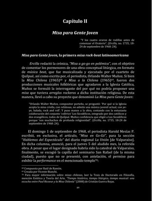Capítulo II

                        Misa para Gente Joven
                                                   “Y los cuatro oraron de rodillas antes de
                                                  comenzar el Oratorio”. (Ercilla, no. 1735, 18-
                                                  24 de septiembre de 1968: 24).


Misa para Gente Joven, la primera misa rock-beat latinoamericana

     Ercilla redactó la crónica, “Misa a go-go en polémica”, con el objetivo
de comentar los pormenores de una obra conceptual litúrgica, en formato
de música beat, que fue musicalizada y ejecutada por el cuarteto de
Quilpué, así como escrita por, el periodista, Orlando Walter Muñoz. Si bien
la Misa Chilena (1965)68 y Misa a la Chilena (1965)69, fueron dos
producciones musicales folklóricas que agradaron a la Iglesia Católica,
Muñoz se formuló la interrogante del por qué no podría proponer una
misa que tuviera arreglos rockeros a dicha institución religiosa. De esta
manera, llevó a cabo su proyecto que denominó La Misa para Gente Joven:
     “Orlando Walter Muñoz, compositor porteño, se preguntó: ‘Por qué si la Iglesia
     acepta la misa criolla, con refalosas, no admite una música juvenil actual, con ye-
     ye, balada, rock and roll’. Y puso manos a la obra, contando con la entusiasta
     colaboración del conjunto ‘colérico’ Los Sicodélicos, integrado por dos católicos y
     dos evangélicos, todos de Quilpué. Muñoz confidencia que eligió a Los Sicodélicos
     porque ‘son muchachos de profunda religiosidad”. (Ercilla, no. 1735, 18-24 de
     septiembre de 1968: 24).

     El domingo 1 de septiembre de 1968, el periodista Harold Mesías P.
escribió, en exclusiva, el artículo, “Misa en Go-Gó”, para la sección
“Hablemos del Espectáculo” del diario regional La Unión [de Valparaíso].
En dicha columna, anunció, para el jueves 5 del aludido mes, la referida
obra. A pesar que el lugar designado habría sido la catedral de Valparaíso,
finalmente, se escogió la capilla del seminario San Rafael (de la misma
ciudad), puesto que no se presentó, con antelación, el permiso para
exhibir la performance en el mencionado templo70:
68Compuesta por Raúl de Ramón.
69Creada por Vicente Bianchi.
70 Para mayor información sobre misas chilenas, leer la Tesis de Doctorado en Filosofía,

mención Estética y Teoría del Arte, “Tiempo histórico, tiempo litúrgico, tiempo musical: una
escucha entre Paul Ricoeur y la Misa Chilenía" (2008) de Cristián Guerra Rojas.

                                             89
 