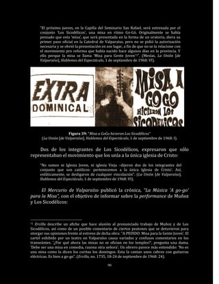 “El próximo jueves, en la Capilla del Seminario San Rafael, será estrenada por el
     conjunto ‘Los Sicodélicos’, una misa en ritmo Go-Gó. Originalmente se había
     pensado que esta ‘misa’, que será presentada en la forma de un oratorio, diera su
     primer paso oficial en la Catedral de Valparaíso, pero no se pidió la autorización
     necesaria y se obvió la presentación en ese lugar, a fin de que no se la relacione con
     el movimiento pro reforma que había nacido hace algunos días en la provincia. Y
     ello porque la misa se llama ‘Misa para Gente Joven71”. (Mesías, La Unión [de
     Valparaíso], Hablemos del Espectáculo, 1 de septiembre de 1968: VI).




                      Figura 39: “Misa a GoGo hicieron Los Sicodélicos”
      (La Unión [de Valparaíso], Hablemos del Espectáculo, 1 de septiembre de 1968: I).

    Dos de los integrantes de Los Sicodélicos, expresaron que sólo
representaban el movimiento que los unía a la única iglesia de Cristo:
     “No somos ni Iglesia Joven, ni iglesia Vieja –dijeron dos de los integrantes del
     conjunto que son católicos- pertenecemos a la única Iglesia de Cristo’. Así,
     enfáticamente, se desligaron de cualquier vinculación”. (La Unión [de Valparaíso],
     Hablemos del Espectáculo, 1 de septiembre de 1968: VI).

     El Mercurio de Valparaíso publicó la crónica, “La Música ‘A go-go’
para la Misa”, con el objetivo de informar sobre la performance de Muñoz
y Los Sicodélicos:



71 Ercilla describe un afiche que hace alusión al pronunciado trabajo de Muñoz y de Los
Sicodélicos, así como de un posible comentario de ciertos peatones que se detuvieron para
otorgar sus opiniones frente al estreno de dicha obra: “A PEDIDO: Misa para la Gente Joven’. El
cartel exhibido por un teatro en Valparaíso causa variados y confusos comentarios en los
transeúntes. ‘¿Por qué ahora las misas no se ofician en los templos?’, pregunta una dama.
‘Debe ser una misa en comedia, razona otra señora’. Un obrero parece más entendido: ‘No es
una misa como la dicen los curitas los domingos. Esta la cantan unos cabros con guitarras
eléctricas. Es bien a go-go”. (Ercilla, no. 1735, 18-24 de septiembre de 1968: 24).

                                              90
 