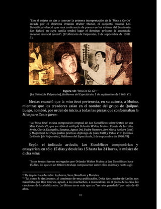 “Con el objeto de dar a conocer la primera interpretación de la ‘Misa a Go-Go’
     creada por el libretista Orlando Walter Muñoz, el conjunto musical Los
     Sicodélicos ofreció ayer una conferencia de prensa en los salones del Seminario
     San Rafael, en cuya capilla tendrá lugar el domingo próximo la anunciada
     creación musical juvenil”. (El Mercurio de Valparaíso, 3 de septiembre de 1968:
     3).




                                Figura 40: “Misa en Go-Gó72”
     (La Unión [de Valparaíso], Hablemos del Espectáculo, 1 de septiembre de 1968: VI).

    Mesías enunció que la misa beat pertenecía, en su autoría, a Muñoz,
mientras que los creadores caían en el nombre del grupo de Quilpué.
Luego, nombró, por orden de inicio, a todas las piezas que conformaban la
Misa para Gente Joven:

     “La ‘Misa-Beat’ es una composición original de Los Sicodélicos sobre textos de una
     Misa Católica73, que escribió el múltiple Orlando Walter Muñoz. Consta de Introito,
     Kyrie, Gloria, Evangelio, Sanctus, Agnus Dei, Padre Nuestro, Ave María, Aleluya (dos)
     y Magnificat del Papa Juablo (curioso diptongo de Juan XXIII y Pablo VI)”. (Mesías,
     La Unión [de Valparaíso], Hablemos del Espectáculo, 1 de septiembre de 1968: VI).

    Según el indicado artículo, Los Sicodélicos compondrían y
ensayarían, en sólo 15 días y desde las 15 hasta las 24 horas, la música de
dicha misa:

     “Estos temas fueron entregados por Orlando Walter Muñoz a Los Sicodélicos hace
     15 días, los que en un titánico trabajo compusieron sobre ellos música y canto a go-


72De izquierda a derecha: Saphores, Sazo, Needham y Morales.
73Tal como lo declaramos al comienzo de esta publicación, Doña Any, madre de Leslie, nos
manifestó que Don Charles, ayudó, a los muchachos, a musicalizar, en el piano de la casa, las
canciones de la aludida misa. Lo último no es más que un “secreto guardado” por más de 40
años.

                                             91
 