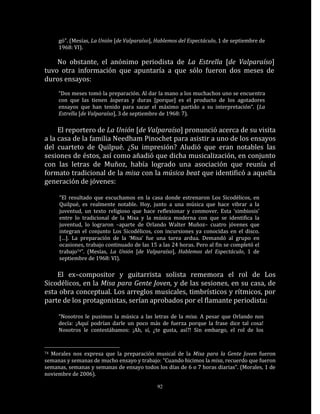 gó”. (Mesías, La Unión [de Valparaíso], Hablemos del Espectáculo, 1 de septiembre de
     1968: VI).

    No obstante, el anónimo periodista de La Estrella [de Valparaíso]
tuvo otra información que apuntaría a que sólo fueron dos meses de
duros ensayos:
     “Dos meses tomó la preparación. Al dar la mano a los muchachos uno se encuentra
     con que las tienen ásperas y duras [porque] es el producto de los agotadores
     ensayos que han tenido para sacar el máximo partido a su interpretación“. (La
     Estrella [de Valparaíso], 3 de septiembre de 1968: 7).

     El reportero de La Unión [de Valparaíso] pronunció acerca de su visita
a la casa de la familia Needham Pinochet para asistir a uno de los ensayos
del cuarteto de Quilpué. ¿Su impresión? Aludió que eran notables las
sesiones de éstos, así como añadió que dicha musicalización, en conjunto
con las letras de Muñoz, había logrado una asociación que reunía el
formato tradicional de la misa con la música beat que identificó a aquella
generación de jóvenes:

     “El resultado que escuchamos en la casa donde estrenaron Los Sicodélicos, en
     Quilpué, es realmente notable. Hoy, junto a una música que hace vibrar a la
     juventud, un texto religioso que hace reflexionar y conmover. Esta ‘simbiosis’
     entre lo tradicional de la Misa y la música moderna con que se identifica la
     juventud, lo lograron –aparte de Orlando Walter Muñoz– cuatro jóvenes que
     integran el conjunto Los Sicodélicos, con incursiones ya conocidas en el disco.
     […]. La preparación de la ‘Misa’ fue una tarea ardua. Demandó al grupo en
     ocasiones, trabajo continuado de las 15 a las 24 horas. Pero al fin se completó el
     trabajo74”. (Mesías, La Unión [de Valparaíso], Hablemos del Espectáculo, 1 de
     septiembre de 1968: VI).

    El ex–compositor y guitarrista solista rememora el rol de Los
Sicodélicos, en la Misa para Gente Joven, y de las sesiones, en su casa, de
esta obra conceptual. Los arreglos musicales, timbrísticos y rítmicos, por
parte de los protagonistas, serían aprobados por el flamante periodista:

     “Nosotros le pusimos la música a las letras de la misa. A pesar que Orlando nos
     decía: ¡Aquí podrían darle un poco más de fuerza porque la frase dice tal cosa!
     Nosotros le contestábamos: ¡Ah, sí, ¿te gusta, así?! Sin embargo, el rol de los


74Morales nos expresa que la preparación musical de la Misa para la Gente Joven fueron
semanas y semanas de mucho ensayo y trabajo: “Cuando hicimos la misa, recuerdo que fueron
semanas, semanas y semanas de ensayo todos los días de 6 o 7 horas diarias”. (Morales, 1 de
noviembre de 2006).

                                             92
 
