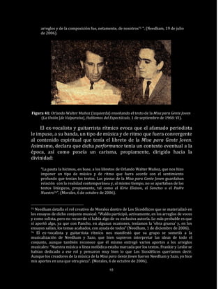 arreglos y de la composición fue, netamente, de nosotros75 “. (Needham, 19 de julio
     de 2006).




Figura 41: Orlando Walter Muñoz (izquierda) enseñando el texto de la Misa para Gente Joven
     (La Unión [de Valparaíso], Hablemos del Espectáculo, 1 de septiembre de 1968: VI).

     El ex-vocalista y guitarrista rítmico evoca que el afamado periodista
le impuso, a su banda, un tipo de música y de ritmo que fuera convergente
al contenido espiritual que tenía el libreto de la Misa para Gente Joven.
Asimismo, declara que dicha performance tenía un contexto eventual a la
época, así como poseía un carisma, propiamente, dirigido hacia la
divinidad:

     “La pauta la hicimos, en base, a los libretos de Orlando Walter Muñoz, que nos hizo
     imponer un tipo de música y de ritmo que fuera acorde con el sentimiento
     profundo que tenían los textos. Las piezas de la Misa para Gente Joven guardaban
     relación con la realidad contemporánea y, al mismo tiempo, no se apartaban de los
     textos litúrgicos, propiamente, tal como el Kirie Eleison, el Sanctus o el Padre
     Nuestro76”. (Morales, 6 de octubre de 2006).


75 Needham detalla el rol creativo de Morales dentro de Los Sicodélicos que se materializó en
los ensayos de dicho conjunto musical: “Waldo participó, activamente, en los arreglos de voces
y como solista, pero no recuerdo sí había algo de su exclusiva autoría. Lo más probable es que
sí aportó algo, ya que con Pancho, en algunas ocasiones, teníamos la ‘obra gruesa’ y, en los
ensayos salían, los temas acabados, con ayuda de todos” (Needham, 1 de diciembre de 2006).
76 El ex–vocalista y guitarrista rítmico nos manifestó que su grupo se sometió a la

musicalización de Needham y Sazo, que bien supieron interpretar las ideas de todo el
conjunto, aunque también reconoce que él mismo entregó varios aportes a los arreglos
musicales: “Nuestra música o línea melódica estaba marcada por los textos. Frankie y Leslie se
habían dedicado a ese rol y pensaron muy bien lo que Los Sicodélicos queríamos decir.
Aunque los creadores de la música de la Misa para Gente Joven fueron Needham y Sazo, yo hice
mis aportes en una que otra pieza”. (Morales, 6 de octubre de 2006).

                                             93
 