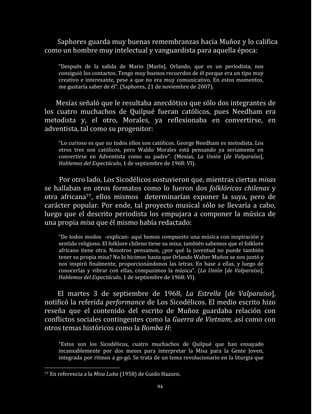Saphores guarda muy buenas remembranzas hacia Muñoz y lo califica
como un hombre muy intelectual y vanguardista para aquella época:

        “Después de la salida de Mario [Marín], Orlando, que es un periodista, nos
        consiguió los contactos. Tengo muy buenos recuerdos de él porque era un tipo muy
        creativo e interesante, pese a que no era muy comunicativo. En estos momentos,
        me gustaría saber de él”. (Saphores, 21 de noviembre de 2007).

    Mesías señaló que le resultaba anecdótico que sólo dos integrantes de
los cuatro muchachos de Quilpué fueran católicos, pues Needham era
metodista y, el otro, Morales, ya reflexionaba en convertirse, en
adventista, tal como su progenitor:
        “Lo curioso es que no todos ellos son católicos. George Needham es metodista. Los
        otros tres son católicos, pero Waldo Morales está pensando ya seriamente en
        convertirse en Adventista como su padre”. (Mesías, La Unión [de Valparaíso],
        Hablemos del Espectáculo, 1 de septiembre de 1968: VI).

    Por otro lado, Los Sicodélicos sostuvieron que, mientras ciertas misas
se hallaban en otros formatos como lo fueron dos folklóricas chilenas y
otra africana77, ellos mismos determinarían exponer la suya, pero de
carácter popular. Por ende, tal proyecto musical sólo se llevaría a cabo,
luego que el descrito periodista los empujara a componer la música de
una propia misa que él mismo había redactado:
        “De todos modos -explican- aquí hemos compuesto una música con inspiración y
        sentido religioso. El folklore chileno tiene su misa; también sabemos que el folklore
        africano tiene otra. Nosotros pensamos, ¿por qué la juventud no puede también
        tener su propia misa? No lo hicimos hasta que Orlando Walter Muñoz se nos juntó y
        nos inspiró finalmente, proporcionándonos las letras. En base a ellas, y luego de
        conocerlas y vibrar con ellas, compusimos la música”. (La Unión [de Valparaíso],
        Hablemos del Espectáculo, 1 de septiembre de 1968: VI).

    El martes 3 de septiembre de 1968, La Estrella [de Valparaíso],
notificó la referida performance de Los Sicodélicos. El medio escrito hizo
reseña que el contenido del escrito de Muñoz guardaba relación con
conflictos sociales contingentes como la Guerra de Vietnam, así como con
otros temas históricos como la Bomba H:

        “Estos son los Sicodélicos, cuatro muchachos de Quilpué que han ensayado
        incansablemente por dos meses para interpretar la Misa para la Gente Joven,
        integrada por ritmos a go-gó. Se trata de un tema revolucionario en la liturgia que

77   En referencia a la Misa Luba (1958) de Guido Haazen.

                                                94
 
