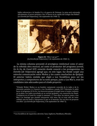 habla referencias a la bomba H y a la guerra de Vietnam. La misa será estrenada
        oficialmente el jueves próximo a las 19 horas en la capilla del Colegio San Rafael“.
        (La Estrella [de Valparaíso], 3 de septiembre de 1968: 1).




                                    Figura 42: “Misa ‘a go-go78”
                     (La Estrella [de Valparaíso], 3 de septiembre de 1968: 1).

    La misma columna presentó al prestigioso intelectual como el autor
de la referida obra musical, así como el productor del programa juvenil,
Go In Go, de Canal UCV, estación donde conoció a los protagonistas. La
Estrella [de Valparaíso] agregó que, en este lugar, fue donde surgió una
estrecha comunicación entre Muñoz y los cuatro muchachos de Quilpué.
El anterior habría emitido que eligió a Los Sicodélicos para ser los
intérpretes y compositores de su texto porque, junto a Los Mac’s, eran los
candidatos más adecuados para el citado proyecto:

      “Orlando Walter Muñoz es un hombre vastamente conocido de la radio y de la
      televisión porteña [...] Conoció a Los Sicodélicos cuando UCV Televisión le pidió
      hacer el programa Go In Go. Los buscaron porque él exigió tener el mejor conjunto
      en la plaza. Los había escuchado en su versión grabada y sin conocerlos los llamó.
      Trabajaron en el Canal 8 y surgió la amistad. […] ‘Son ellos, los únicos, junto a Los
      Mac’s en Santiago que pueden interpretar esta misa. No se trata sólo de tener
      calidad, sino de sentir e interpretar lo que es el mensaje. Por eso hice mi proyecto
      con ellos“. (La Estrella [de Valparaíso], 3 de septiembre de 1968: 7).




78   Los Sicodélicos de izquierda a derecha: Sazo, Saphores, Needham y Morales.

                                                95
 
