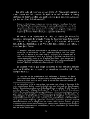 Por otro lado, el reportero de La Unión [de Valparaíso] anunció la
nueva formación del cuarteto de Quilpué cuando nombró a Johnny
Saphore: sin lugar a dudas, una real sorpresa para aquellos seguidores
que desconocían a dicho baterista79:

     “Johnny es el baterista del conjunto. Los otros son guitarras y vocalistas. En el caso
     de la ‘Misa’, Morales es solista en la mitad de los temas; Frankie destaca en el Kyrie,
     especialmente; Frankie y George son los compositores oficiales, aunque todos
     aportan algo para el final; George canta en todos los temas”. (Mesías, La Unión [de
     Valparaíso], Hablemos del Espectáculo, 1 de septiembre de 1968: VI).

    El martes 3 de septiembre de 1968, La Unión [de Valparaíso]
comunicó; por medio del artículo, “Misa a Go-Go: Imperativo de la Época”;
la conferencia de prensa que otorgó, el día anterior, el flamante
periodista, Los Sicodélicos y el Pro-rector del Seminario San Rafael, el
presbítero, Julio Duque:
      “La Misa para Gente Joven, que interpretan Los Sicodélicos, busca crear una nueva
      mística que una a la juventud con Dios. Con estas palabras el Pbro. Julio Duque,
      Pro-rector del Seminario San Rafael inició la conferencia de prensa destinada a
      poner en antecedentes el origen y la finalidad de la Misa Para Gente Joven,
      compuesta en música moderna por Orlando Walter Muñoz e interpretada por el
      conjunto ‘Los Sicodélicos’, de la que ‘La Unión’ informara en forma exclusiva, el
      domingo”. (La Unión [de Valparaíso], 3 de septiembre de 1968: 1).

     La aludida reunión, que atrajo a distintos medios comunicacionales,
tuvo por finalidad dar a conocer los objetivos puntuales del trabajo
litúrgico-musical:

     “La entrevista con los periodistas se llevó a efecto en el Seminario San Rafael,
     centro educacional donde se interpretará por primera vez una misa con música a
     Go-Go, el próximo jueves, a las 19 horas. Se encontraban presentes, además del

79 El corresponsal de La Tercera de la Hora, Luis Azócar, mal informó la formación de los
cuatro muchachos de Quilpué cuando los definió como un trío formado por Sazo, Morales y
Saphore: “Los cánticos estarán a cargo de Los Psicodélicos, formado por Frankie Sazo, de 16
años, Juan Safore, de 17 y Waldo Morales, de 18“. (La Tercera de la Hora: 5 de septiembre
1968: 2). Es curiosa la mala cobertura periodística de este corresponsal debido a que se
ignoró que Needham completaba el cuarteto. Además, el nombre de Los Sicodélicos fue
confundido por el de ‘Los Psicodélicos’. Lo único acertado de este párrafo sería, por lo tanto, la
incorporación del músico, Juan Carlos Saphores, quien, supuestamente, se habría cambiado
por el apodo artístico de Johnny Saphore. En consecuencia, se concluye que, como novedad,
este instrumentista sería el reemplazante de Alfonso Valdés: anterior baterista que grabó
Sicodelirium. De estas líneas, se desprende que la rotación de los bateristas que pasaron por el
cuarteto de Quilpué habría sido un ‘dolor de cabeza’ para un grupo de rock que sólo llevaba un
poco más de dos años de vida.

                                               96
 