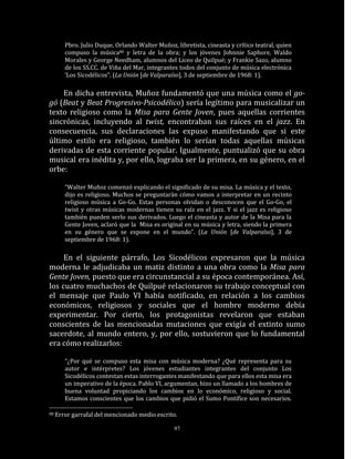 Pbro. Julio Duque, Orlando Walter Muñoz, libretista, cineasta y crítico teatral, quien
        compuso la música80 y letra de la obra; y los jóvenes Johnnie Saphore, Waldo
        Morales y George Needham, alumnos del Liceo de Quilpué; y Frankie Sazo, alumno
        de los SS.CC. de Viña del Mar, integrantes todos del conjunto de música electrónica
        ‘Los Sicodélicos”. (La Unión [de Valparaíso], 3 de septiembre de 1968: 1).

    En dicha entrevista, Muñoz fundamentó que una música como el go-
gó (Beat y Beat Progresivo-Psicodélico) sería legítimo para musicalizar un
texto religioso como la Misa para Gente Joven, pues aquellas corrientes
sincrónicas, incluyendo al twist, encontraban sus raíces en el jazz. En
consecuencia, sus declaraciones las expuso manifestando que si este
último estilo era religioso, también lo serían todas aquellas músicas
derivadas de esta corriente popular. Igualmente, puntualizó que su obra
musical era inédita y, por ello, lograba ser la primera, en su género, en el
orbe:

        “Walter Muñoz comenzó explicando el significado de su misa. La música y el texto,
        dijo es religioso. Muchos se preguntarán cómo vamos a interpretar en un recinto
        religioso música a Go-Go. Estas personas olvidan o desconocen que el Go-Go, el
        twist y otras músicas modernas tienen su raíz en el jazz. Y si el jazz es religioso
        también pueden serlo sus derivados. Luego el cineasta y autor de la Misa para la
        Gente Joven, aclaró que la Misa es original en su música y letra, siendo la primera
        en su género que se expone en el mundo”. (La Unión [de Valparaíso], 3 de
        septiembre de 1968: 1).

     En el siguiente párrafo, Los Sicodélicos expresaron que la música
moderna le adjudicaba un matiz distinto a una obra como la Misa para
Gente Joven, puesto que era circunstancial a su época contemporánea. Así,
los cuatro muchachos de Quilpué relacionaron su trabajo conceptual con
el mensaje que Paulo VI había notificado, en relación a los cambios
económicos, religiosos y sociales que el hombre moderno debía
experimentar. Por cierto, los protagonistas revelaron que estaban
conscientes de las mencionadas mutaciones que exigía el extinto sumo
sacerdote, al mundo entero, y, por ello, sostuvieron que lo fundamental
era cómo realizarlos:

        “¿Por qué se compuso esta misa con música moderna? ¿Qué representa para su
        autor e intérpretes? Los jóvenes estudiantes integrantes del conjunto Los
        Sicodélicos contestan estas interrogantes manifestando que para ellos esta misa era
        un imperativo de la época. Pablo VI, argumentan, hizo un llamado a los hombres de
        buena voluntad propiciando los cambios en lo económico, religioso y social.
        Estamos conscientes que los cambios que pidió el Sumo Pontífice son necesarios.

80   Error garrafal del mencionado medio escrito.

                                                 97
 