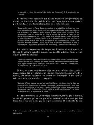Lo esencial es cómo efectuarlos”. (La Unión [de Valparaíso], 3 de septiembre de
     1968: 8).

    El Pro-rector del Seminario San Rafael pronunció que por medio del
estudio de la música y letra de la Misa para Gente Joven, se analizaría su
posibilidad para que fuera interpretada en el culto católico:
     “Interrogado, luego el Padre Duque respecto a la aceptación o rechazo que esta
     misa revolucionaria tendrá de parte de la jerarquía eclesiástica, señaló que ella sólo
     era un ensayo. Los jóvenes, acotó, buscan de esta manera una expresión de su
     religiosidad. Una vez conocida su letra y música, la Iglesia, a través de su
     departamento respectivo, verá si ella puede ser o no interpretada en los templos y
     recintos religiosos. Por ello es que ahora no es necesario solicitar autorización a la
     jerarquía, pues la Misa para Gente Joven puede ser considerada un ensayo o un
     oratorio. De todas maneras, aclaró que lo que interesa en estos casos es que la
     música sigue a la juventud”. (La Unión [de Valparaíso], 3 de septiembre de 1968: 8).

    Las buenas intenciones de Duque confluyeron en que, quizás, el
Obispo de Valparaíso podría aceptar una posible autorización dentro de
alguna parroquia católica:

     “Al preguntársele si el Obispo podría autorizar la creación aludida, expresó que el
     prelado podría oírla y señaló que sería posible autorizarla experimentalmente
     para expresarse en alguna parroquia determinada de la Diócesis81”. (El Mercurio
     de Valparaíso, 3 de septiembre de 1968: 3).

     Muñoz, en tanto, emitió que el objetivo de su referida obra consistía
en cautivar, a las juventudes, que estaban comprometidas dentro de la
iglesia, así como reconocía su deseo de ensamblar, a las iglesias
cristianas, en torno a su obra conceptual:

     “Orlando Walter Muñoz nos agregó que los jóvenes persiguen con la clase de
     composiciones de contener su música. Nos señaló. No compusimos la misa para
     atraer la juventud que se encuentra dentro de la iglesia, aunque no negamos que
     deseamos a través de la música [tener] unidas a las iglesias cristianas”. (La Unión
     [de Valparaíso], 3 de septiembre de 1968: 8).

    La indicada crónica de La Unión [de Valparaíso], infirió que la Epístola,
versos del popular periodista que no alcanzó ser musicalizada por Los
Sicodélicos, fue una pieza que no logró terminarse. El contenido de este



81No obstante, en nada quedó, puesto que los jóvenes protagonistas se disolvieron como
agrupación.

                                              98
 