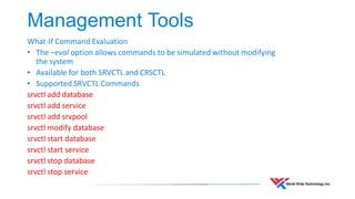 Management Tools 
What-If Command Evaluation 
• The –eval option allows commands to be simulated without modifying 
the system 
• Available for both SRVCTL and CRSCTL 
• Supported SRVCTL Commands 
srvctl add database 
srvctl add service 
srvctl add srvpool 
srvctl modify database 
srvctl start database 
srvctl start service 
srvctl stop database 
srvctl stop service 
 