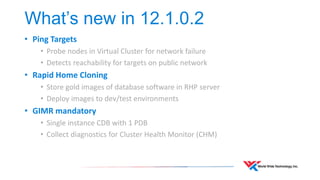 What’s new in 12.1.0.2 
• Ping Targets 
• Probe nodes in Virtual Cluster for network failure 
• Detects reachability for targets on public network 
• Rapid Home Cloning 
• Store gold images of database software in RHP server 
• Deploy images to dev/test environments 
• GIMR mandatory 
• Single instance CDB with 1 PDB 
• Collect diagnostics for Cluster Health Monitor (CHM) 
 