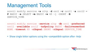 Management Tools 
srvctl modify service –s oltp –d orcl –r orcl1 –a orcl2 – 
P BASIC –e SELECT –m BASIC –w 60 –j –SHORT –B 
SERVICE_TIME 
srvctl modify service –service oltp –db orcl –preferred 
orcl1 –available orcl2 –tafpolicy BASIC –failovermethod 
NONE –timeout 60 –clbgoal SHORT –rlbgoal SERVICE_TIME 
• Show single letter options using the –compatibile option after -help 
 