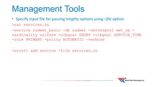 Management Tools 
• Specify input file for passing lengthy options using –file option 
>cat services.in 
-service radwwt_basic -db radwwt -serverpool wwt_sp - 
cardinality uniform -clbgoal SHORT -rlbgoal SERVICE_TIME 
-role PRIMARY -policy AUTOMATIC –verbose 
>srvctl add service -file services.in 
 