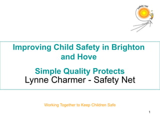 Improving Child Safety in Brighton
           and Hove
     Simple Quality Protects
   Lynne Charmer - Safety Net

        Working Together to Keep Children Safe
                                                 1
 