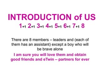 INTRODUCTION of US
1+1 2+1 3+1 4+1 5+1 6+1 7+1 8
There are 8 members – leaders and (each of
them has an assistant) except a boy who will
be brave alone
I am sure you will love them and obtain
good friends and eTwin – partners for ever
 