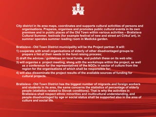 City district in its area maps, coordinates and supports cultural activities of persons and
organisations. Prepares, organises and promotes public cultural events in its own
premises and in public places of the Old Town within various activities – Bratislava
Cultural Summer, festivals (for example festival of new and street art Cirkul´art), in
summer operates summer reading room in Medická garden.
Bratislava - Old Town District municipality will be the Project partner. It will:
1) cooperate with small organisations of elderly of other disadvantaged groups to
prepare a list of their needs in the fund raising process;
2) draft the advices / guidelines on local funds, and publish these on its web site;
3) will organise a project meeting, along with the workshops within the project, as well
as a conference for the representatives of the NGOs in sector of culture from the
region for the organisations of which shall be responsible for;
4) will also disseminate the project results of the available sources of funding for
cultural projects.
Bratislava - Old Town District has the biggest number of migrants and foreign workers
and students in its area, the same concerns the statistics of percentage of elderly
people (statistics related to Slovak conditions). That is why the activities in
Bratislava shall respect ethnic minorities and multicultural understanding, and
people disadvantaged by age or social status shall be supported also in the area of
culture and social life.
 